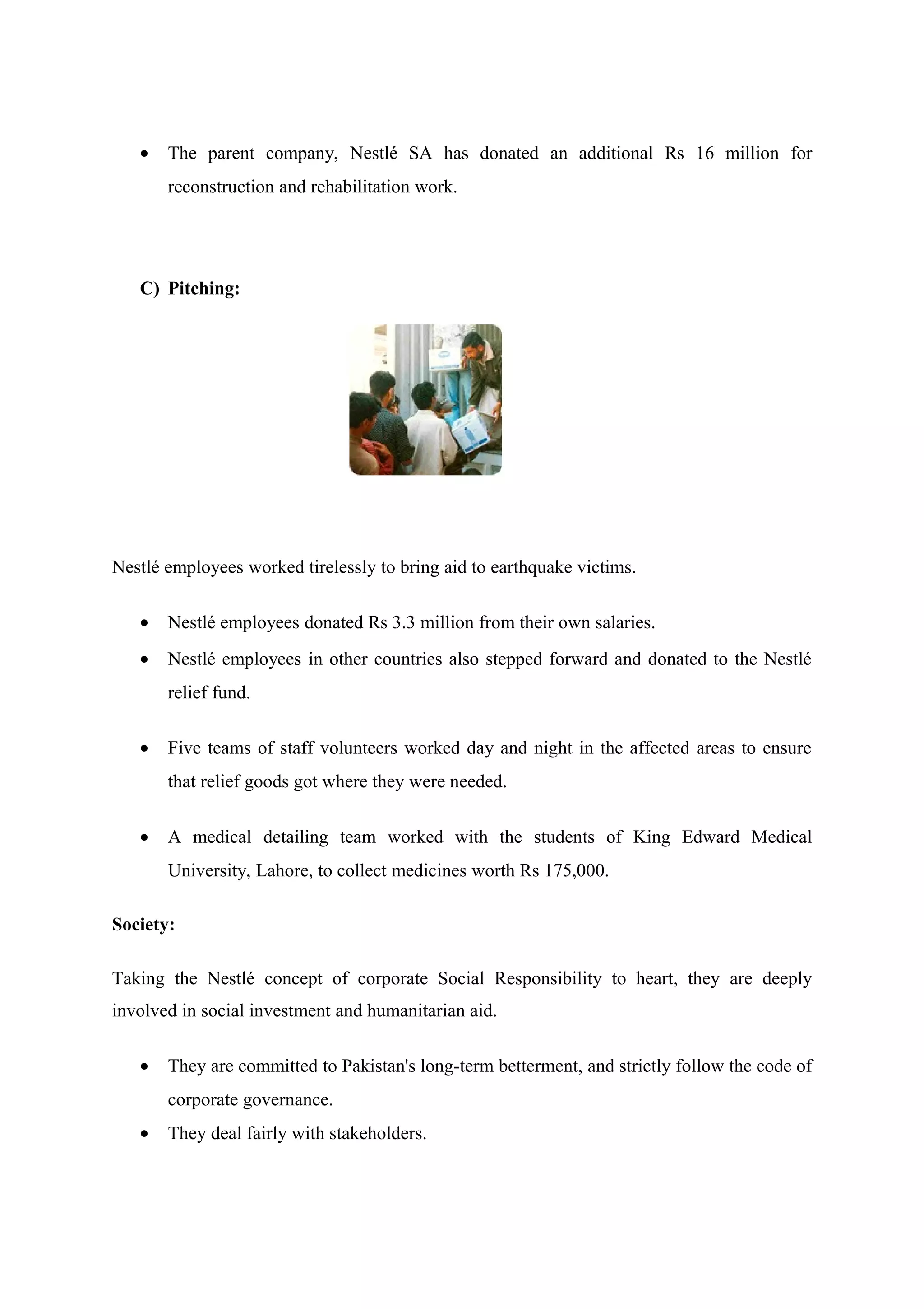 •

The parent company, Nestlé SA has donated an additional Rs 16 million for
reconstruction and rehabilitation work.

C) Pitching:

Nestlé employees worked tirelessly to bring aid to earthquake victims.
•

Nestlé employees donated Rs 3.3 million from their own salaries.

•

Nestlé employees in other countries also stepped forward and donated to the Nestlé
relief fund.

•

Five teams of staff volunteers worked day and night in the affected areas to ensure
that relief goods got where they were needed.

•

A medical detailing team worked with the students of King Edward Medical
University, Lahore, to collect medicines worth Rs 175,000.

Society:
Taking the Nestlé concept of corporate Social Responsibility to heart, they are deeply
involved in social investment and humanitarian aid.
•

They are committed to Pakistan's long-term betterment, and strictly follow the code of
corporate governance.

•

They deal fairly with stakeholders.

 