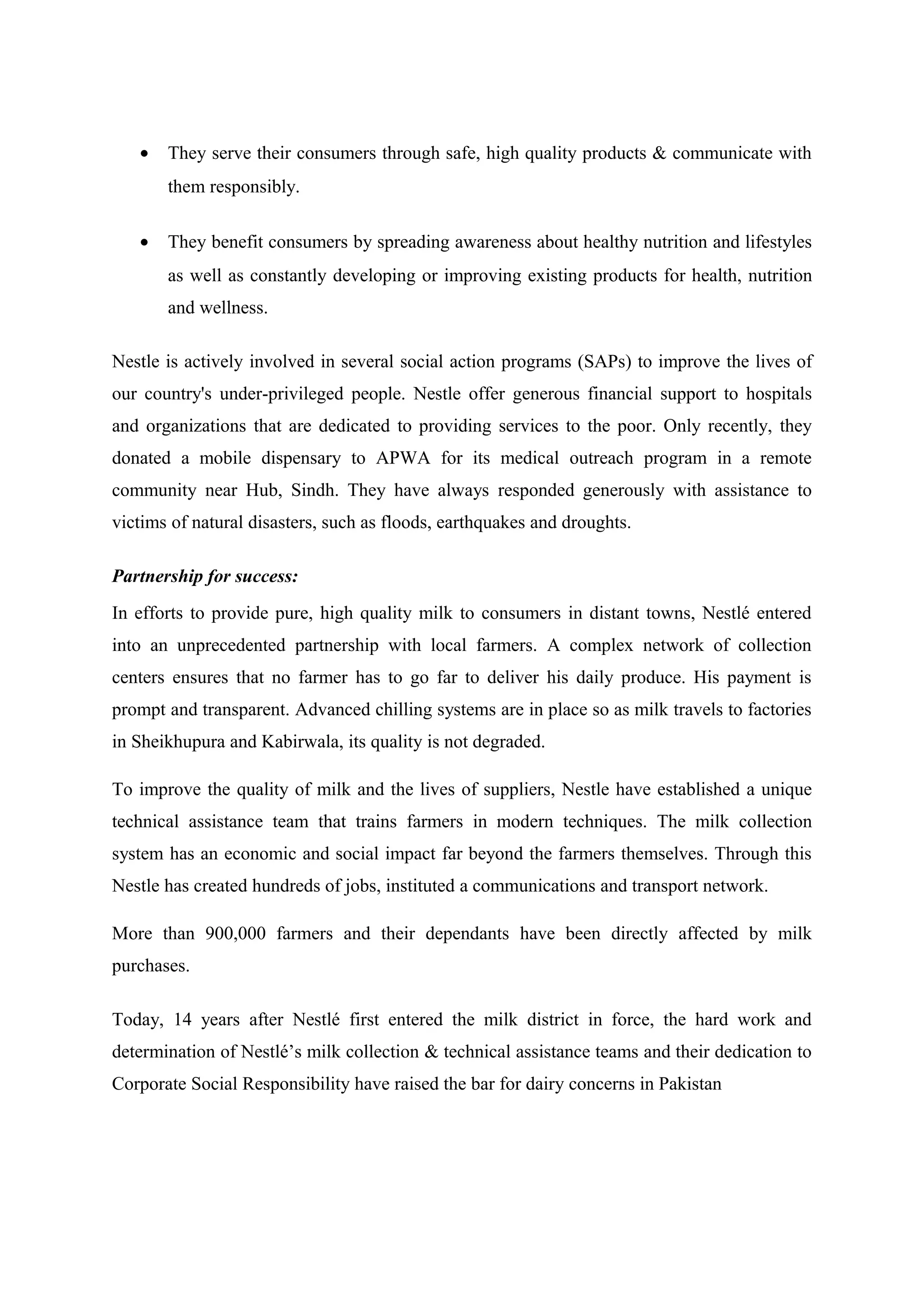 •

They serve their consumers through safe, high quality products & communicate with
them responsibly.

•

They benefit consumers by spreading awareness about healthy nutrition and lifestyles
as well as constantly developing or improving existing products for health, nutrition
and wellness.

Nestle is actively involved in several social action programs (SAPs) to improve the lives of
our country's under-privileged people. Nestle offer generous financial support to hospitals
and organizations that are dedicated to providing services to the poor. Only recently, they
donated a mobile dispensary to APWA for its medical outreach program in a remote
community near Hub, Sindh. They have always responded generously with assistance to
victims of natural disasters, such as floods, earthquakes and droughts.
Partnership for success:
In efforts to provide pure, high quality milk to consumers in distant towns, Nestlé entered
into an unprecedented partnership with local farmers. A complex network of collection
centers ensures that no farmer has to go far to deliver his daily produce. His payment is
prompt and transparent. Advanced chilling systems are in place so as milk travels to factories
in Sheikhupura and Kabirwala, its quality is not degraded.
To improve the quality of milk and the lives of suppliers, Nestle have established a unique
technical assistance team that trains farmers in modern techniques. The milk collection
system has an economic and social impact far beyond the farmers themselves. Through this
Nestle has created hundreds of jobs, instituted a communications and transport network.
More than 900,000 farmers and their dependants have been directly affected by milk
purchases.
Today, 14 years after Nestlé first entered the milk district in force, the hard work and
determination of Nestlé’s milk collection & technical assistance teams and their dedication to
Corporate Social Responsibility have raised the bar for dairy concerns in Pakistan

 