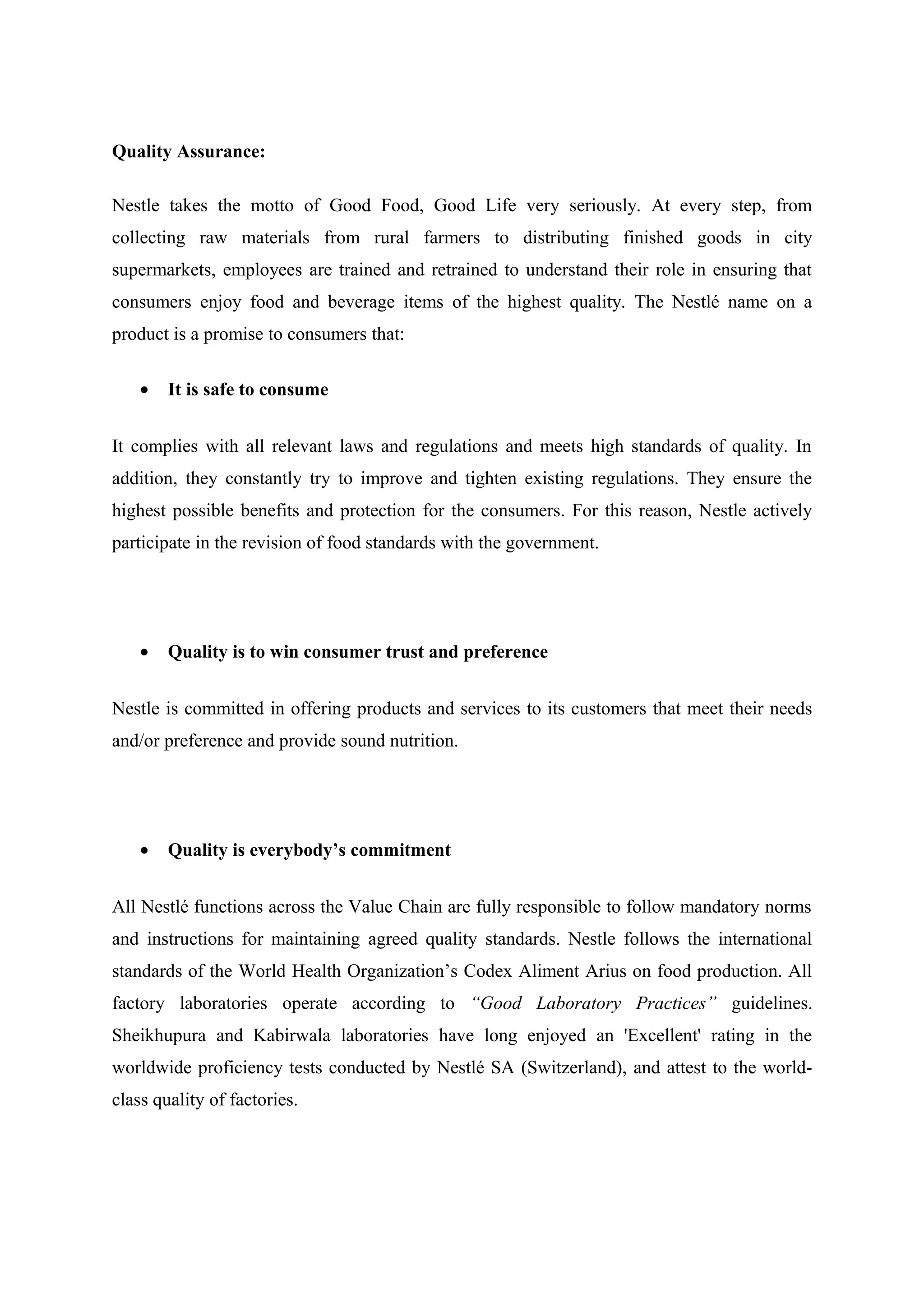 Quality Assurance:
Nestle takes the motto of Good Food, Good Life very seriously. At every step, from
collecting raw materials from rural farmers to distributing finished goods in city
supermarkets, employees are trained and retrained to understand their role in ensuring that
consumers enjoy food and beverage items of the highest quality. The Nestlé name on a
product is a promise to consumers that:
•

It is safe to consume

It complies with all relevant laws and regulations and meets high standards of quality. In
addition, they constantly try to improve and tighten existing regulations. They ensure the
highest possible benefits and protection for the consumers. For this reason, Nestle actively
participate in the revision of food standards with the government.

•

Quality is to win consumer trust and preference

Nestle is committed in offering products and services to its customers that meet their needs
and/or preference and provide sound nutrition.

•

Quality is everybody’s commitment

All Nestlé functions across the Value Chain are fully responsible to follow mandatory norms
and instructions for maintaining agreed quality standards. Nestle follows the international
standards of the World Health Organization’s Codex Aliment Arius on food production. All
factory laboratories operate according to “Good Laboratory Practices” guidelines.
Sheikhupura and Kabirwala laboratories have long enjoyed an 'Excellent' rating in the
worldwide proficiency tests conducted by Nestlé SA (Switzerland), and attest to the worldclass quality of factories.

 