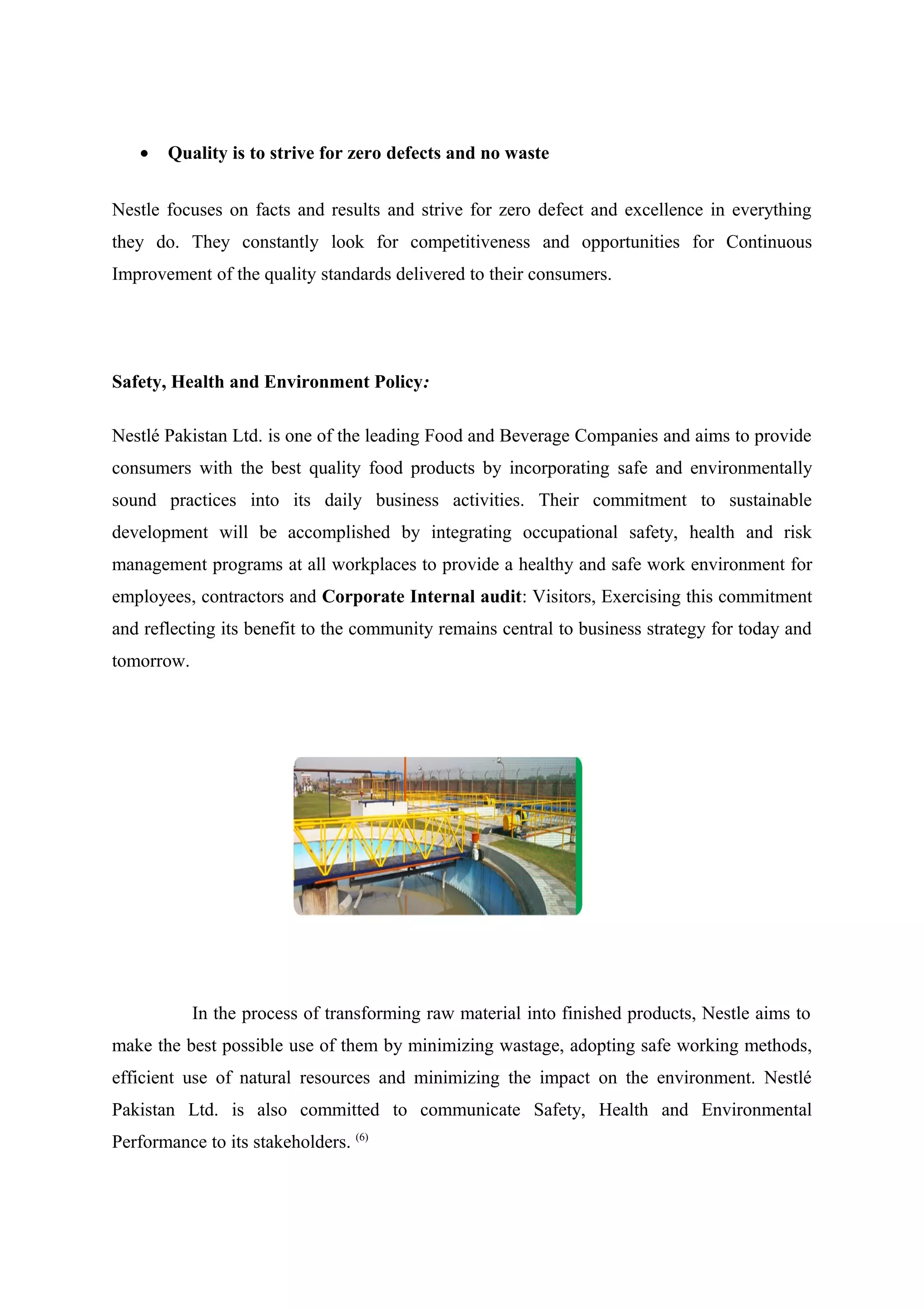 •

Quality is to strive for zero defects and no waste

Nestle focuses on facts and results and strive for zero defect and excellence in everything
they do. They constantly look for competitiveness and opportunities for Continuous
Improvement of the quality standards delivered to their consumers.

Safety, Health and Environment Policy:
Nestlé Pakistan Ltd. is one of the leading Food and Beverage Companies and aims to provide
consumers with the best quality food products by incorporating safe and environmentally
sound practices into its daily business activities. Their commitment to sustainable
development will be accomplished by integrating occupational safety, health and risk
management programs at all workplaces to provide a healthy and safe work environment for
employees, contractors and Corporate Internal audit: Visitors, Exercising this commitment
and reflecting its benefit to the community remains central to business strategy for today and
tomorrow.

In the process of transforming raw material into finished products, Nestle aims to
make the best possible use of them by minimizing wastage, adopting safe working methods,
efficient use of natural resources and minimizing the impact on the environment. Nestlé
Pakistan Ltd. is also committed to communicate Safety, Health and Environmental
Performance to its stakeholders. (6)

 