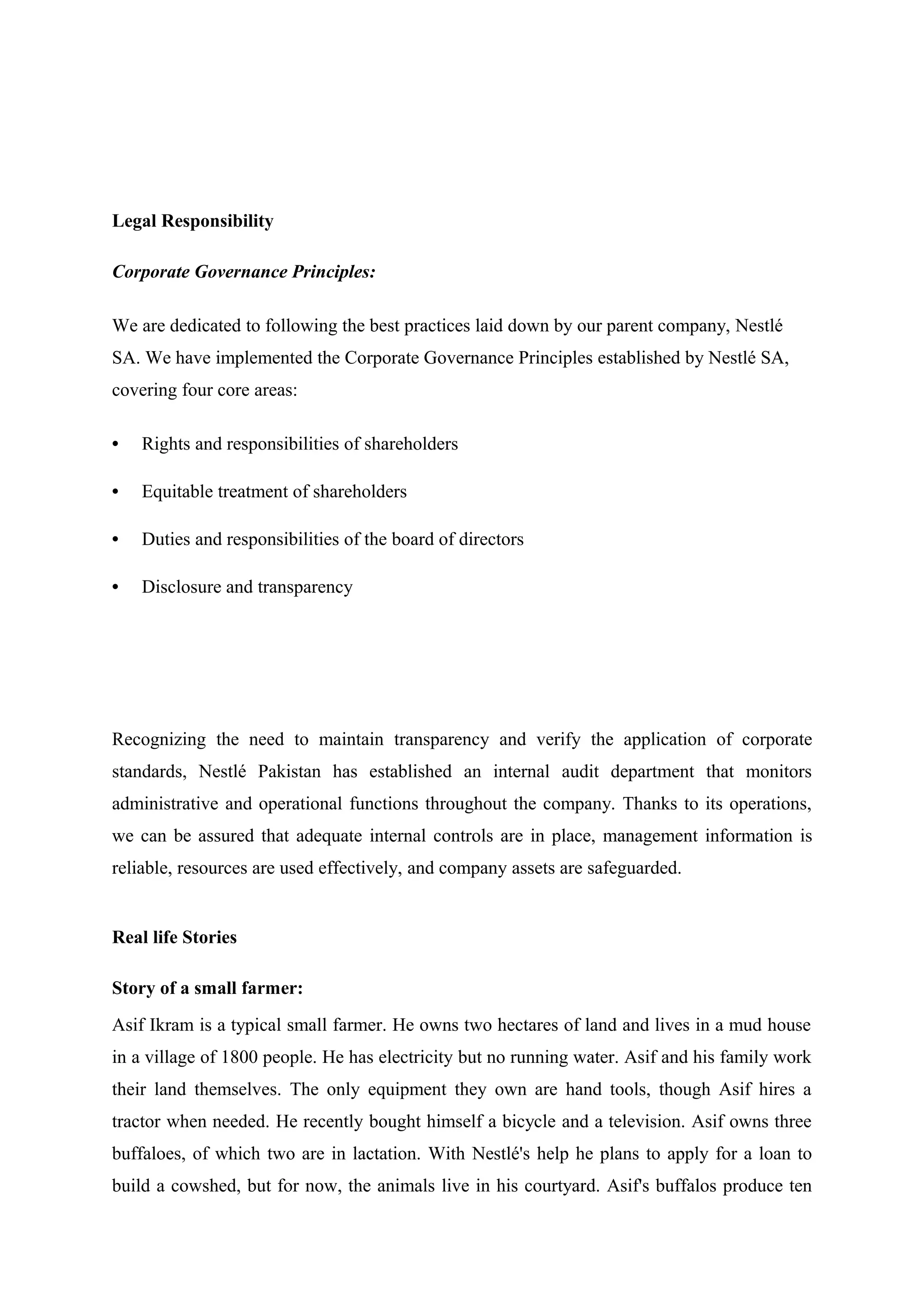Legal Responsibility
Corporate Governance Principles:
We are dedicated to following the best practices laid down by our parent company, Nestlé
SA. We have implemented the Corporate Governance Principles established by Nestlé SA,
covering four core areas:
•

Rights and responsibilities of shareholders

•

Equitable treatment of shareholders

•

Duties and responsibilities of the board of directors

•

Disclosure and transparency

Recognizing the need to maintain transparency and verify the application of corporate
standards, Nestlé Pakistan has established an internal audit department that monitors
administrative and operational functions throughout the company. Thanks to its operations,
we can be assured that adequate internal controls are in place, management information is
reliable, resources are used effectively, and company assets are safeguarded.

Real life Stories
Story of a small farmer:
Asif Ikram is a typical small farmer. He owns two hectares of land and lives in a mud house
in a village of 1800 people. He has electricity but no running water. Asif and his family work
their land themselves. The only equipment they own are hand tools, though Asif hires a
tractor when needed. He recently bought himself a bicycle and a television. Asif owns three
buffaloes, of which two are in lactation. With Nestlé's help he plans to apply for a loan to
build a cowshed, but for now, the animals live in his courtyard. Asif's buffalos produce ten

 