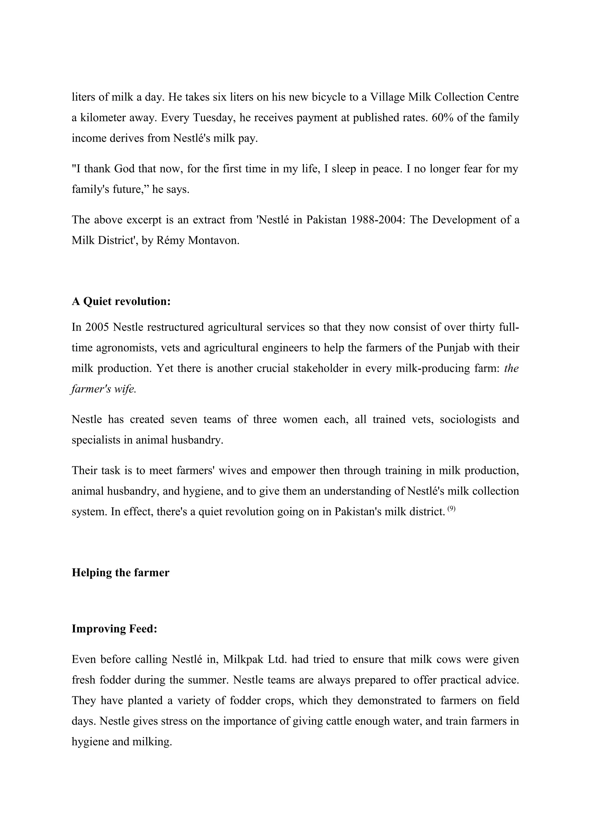 liters of milk a day. He takes six liters on his new bicycle to a Village Milk Collection Centre
a kilometer away. Every Tuesday, he receives payment at published rates. 60% of the family
income derives from Nestlé's milk pay.
"I thank God that now, for the first time in my life, I sleep in peace. I no longer fear for my
family's future,” he says.
The above excerpt is an extract from 'Nestlé in Pakistan 1988-2004: The Development of a
Milk District', by Rémy Montavon.

A Quiet revolution:
In 2005 Nestle restructured agricultural services so that they now consist of over thirty fulltime agronomists, vets and agricultural engineers to help the farmers of the Punjab with their
milk production. Yet there is another crucial stakeholder in every milk-producing farm: the
farmer's wife.
Nestle has created seven teams of three women each, all trained vets, sociologists and
specialists in animal husbandry.
Their task is to meet farmers' wives and empower then through training in milk production,
animal husbandry, and hygiene, and to give them an understanding of Nestlé's milk collection
system. In effect, there's a quiet revolution going on in Pakistan's milk district. (9)

Helping the farmer

Improving Feed:
Even before calling Nestlé in, Milkpak Ltd. had tried to ensure that milk cows were given
fresh fodder during the summer. Nestle teams are always prepared to offer practical advice.
They have planted a variety of fodder crops, which they demonstrated to farmers on field
days. Nestle gives stress on the importance of giving cattle enough water, and train farmers in
hygiene and milking.

 