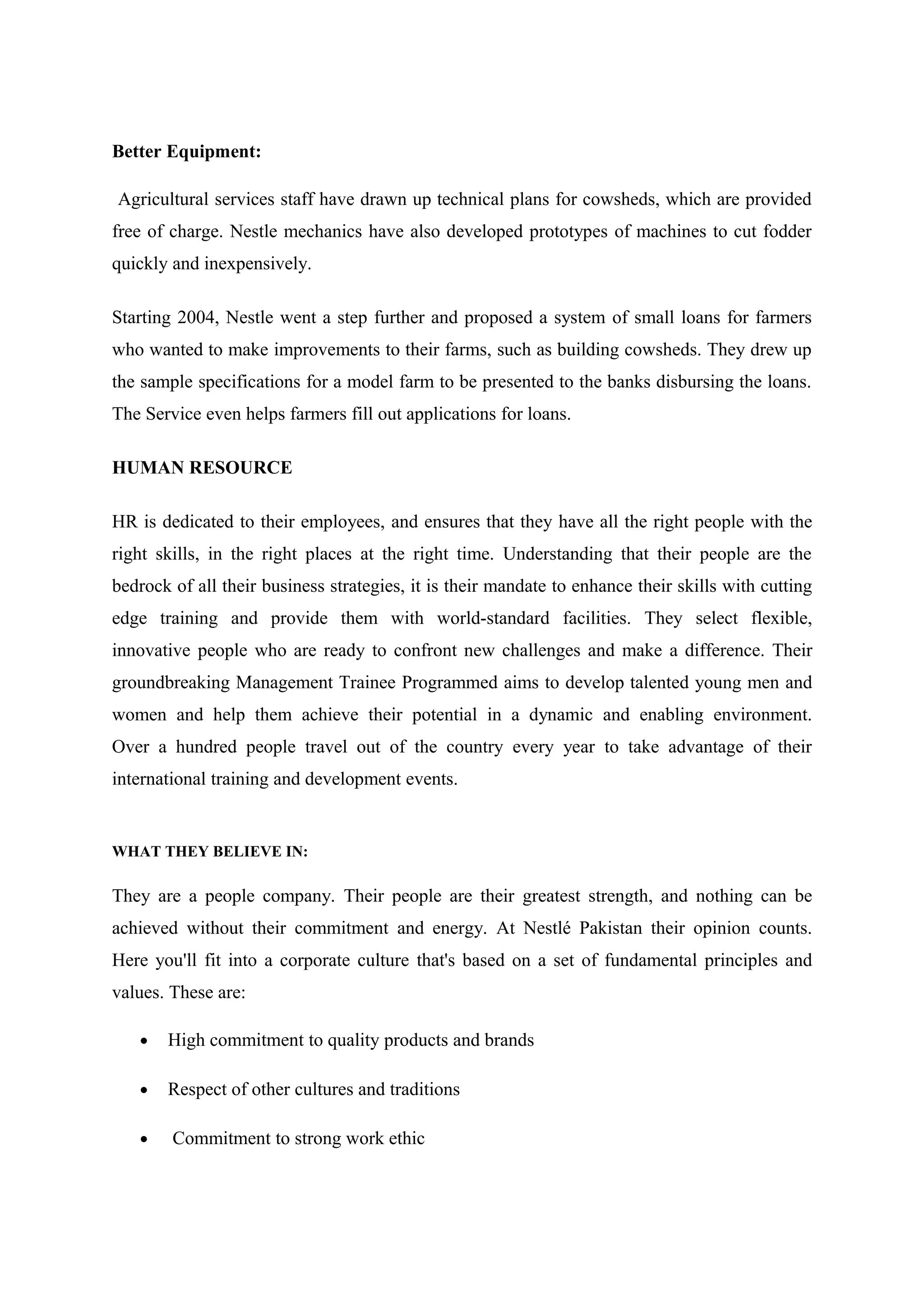 Better Equipment:
Agricultural services staff have drawn up technical plans for cowsheds, which are provided
free of charge. Nestle mechanics have also developed prototypes of machines to cut fodder
quickly and inexpensively.
Starting 2004, Nestle went a step further and proposed a system of small loans for farmers
who wanted to make improvements to their farms, such as building cowsheds. They drew up
the sample specifications for a model farm to be presented to the banks disbursing the loans.
The Service even helps farmers fill out applications for loans.
HUMAN RESOURCE
HR is dedicated to their employees, and ensures that they have all the right people with the
right skills, in the right places at the right time. Understanding that their people are the
bedrock of all their business strategies, it is their mandate to enhance their skills with cutting
edge training and provide them with world-standard facilities. They select flexible,
innovative people who are ready to confront new challenges and make a difference. Their
groundbreaking Management Trainee Programmed aims to develop talented young men and
women and help them achieve their potential in a dynamic and enabling environment.
Over a hundred people travel out of the country every year to take advantage of their
international training and development events.

WHAT THEY BELIEVE IN:

They are a people company. Their people are their greatest strength, and nothing can be
achieved without their commitment and energy. At Nestlé Pakistan their opinion counts.
Here you'll fit into a corporate culture that's based on a set of fundamental principles and
values. These are:
•

High commitment to quality products and brands

•

Respect of other cultures and traditions

•

Commitment to strong work ethic

 