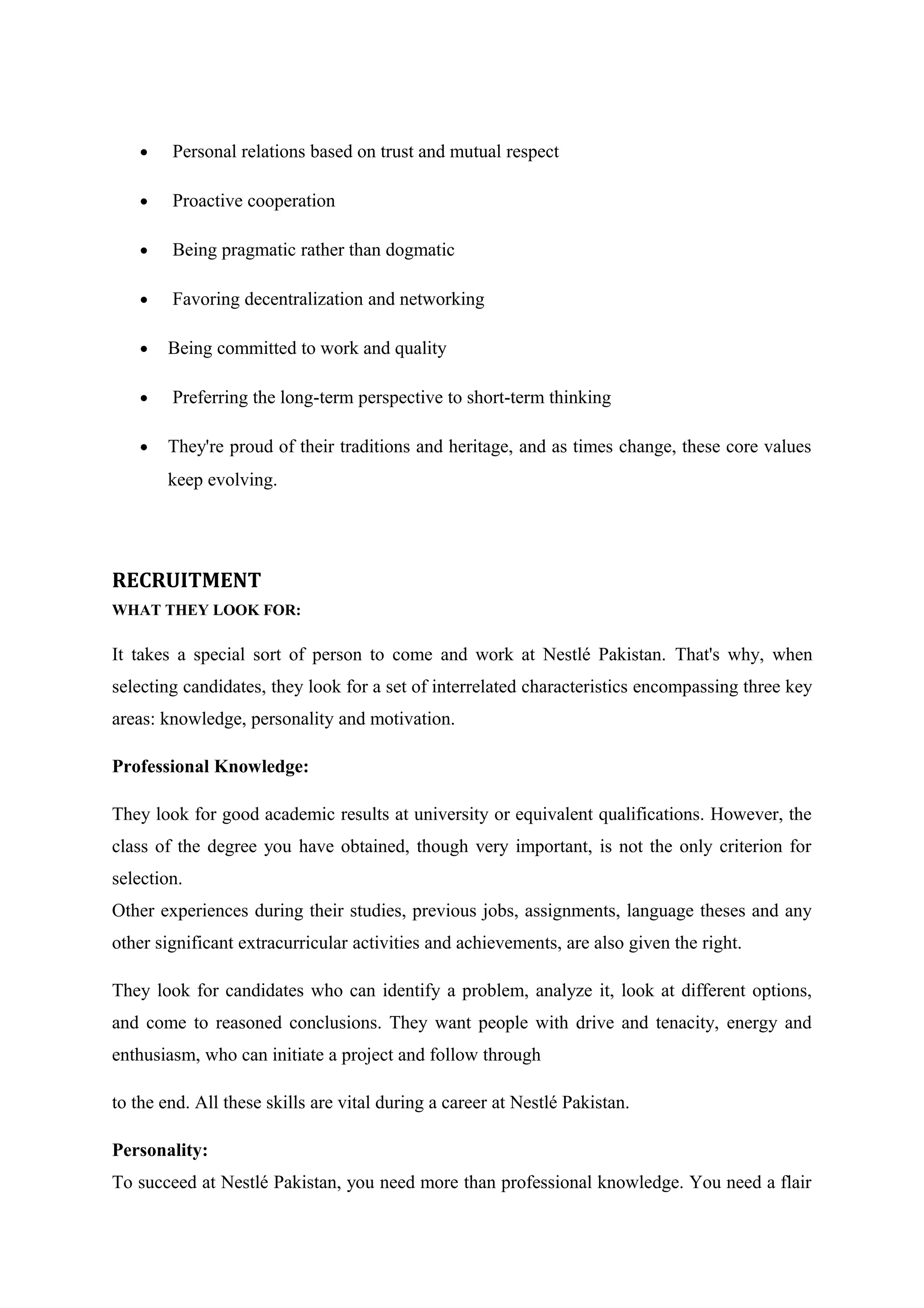•

Personal relations based on trust and mutual respect

•

Proactive cooperation

•

Being pragmatic rather than dogmatic

•

Favoring decentralization and networking

•

Being committed to work and quality

•

Preferring the long-term perspective to short-term thinking

•

They're proud of their traditions and heritage, and as times change, these core values
keep evolving.

RECRUITMENT
WHAT THEY LOOK FOR:

It takes a special sort of person to come and work at Nestlé Pakistan. That's why, when
selecting candidates, they look for a set of interrelated characteristics encompassing three key
areas: knowledge, personality and motivation.
Professional Knowledge:
They look for good academic results at university or equivalent qualifications. However, the
class of the degree you have obtained, though very important, is not the only criterion for
selection.
Other experiences during their studies, previous jobs, assignments, language theses and any
other significant extracurricular activities and achievements, are also given the right.
They look for candidates who can identify a problem, analyze it, look at different options,
and come to reasoned conclusions. They want people with drive and tenacity, energy and
enthusiasm, who can initiate a project and follow through
to the end. All these skills are vital during a career at Nestlé Pakistan.
Personality:
To succeed at Nestlé Pakistan, you need more than professional knowledge. You need a flair

 