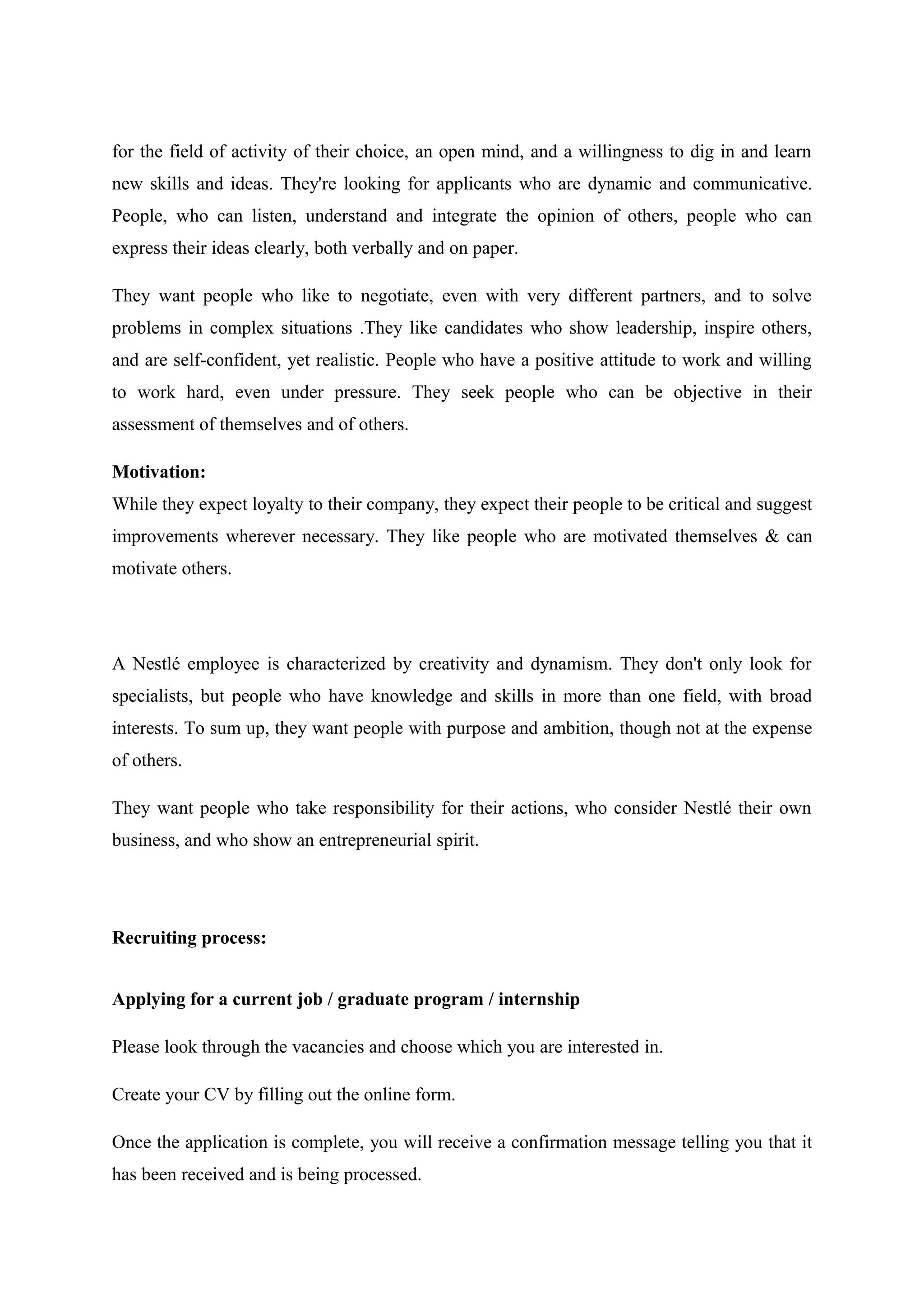 for the field of activity of their choice, an open mind, and a willingness to dig in and learn
new skills and ideas. They're looking for applicants who are dynamic and communicative.
People, who can listen, understand and integrate the opinion of others, people who can
express their ideas clearly, both verbally and on paper.
They want people who like to negotiate, even with very different partners, and to solve
problems in complex situations .They like candidates who show leadership, inspire others,
and are self-confident, yet realistic. People who have a positive attitude to work and willing
to work hard, even under pressure. They seek people who can be objective in their
assessment of themselves and of others.
Motivation:
While they expect loyalty to their company, they expect their people to be critical and suggest
improvements wherever necessary. They like people who are motivated themselves & can
motivate others.

A Nestlé employee is characterized by creativity and dynamism. They don't only look for
specialists, but people who have knowledge and skills in more than one field, with broad
interests. To sum up, they want people with purpose and ambition, though not at the expense
of others.
They want people who take responsibility for their actions, who consider Nestlé their own
business, and who show an entrepreneurial spirit.

Recruiting process:
Applying for a current job / graduate program / internship
Please look through the vacancies and choose which you are interested in.
Create your CV by filling out the online form.
Once the application is complete, you will receive a confirmation message telling you that it
has been received and is being processed.

 