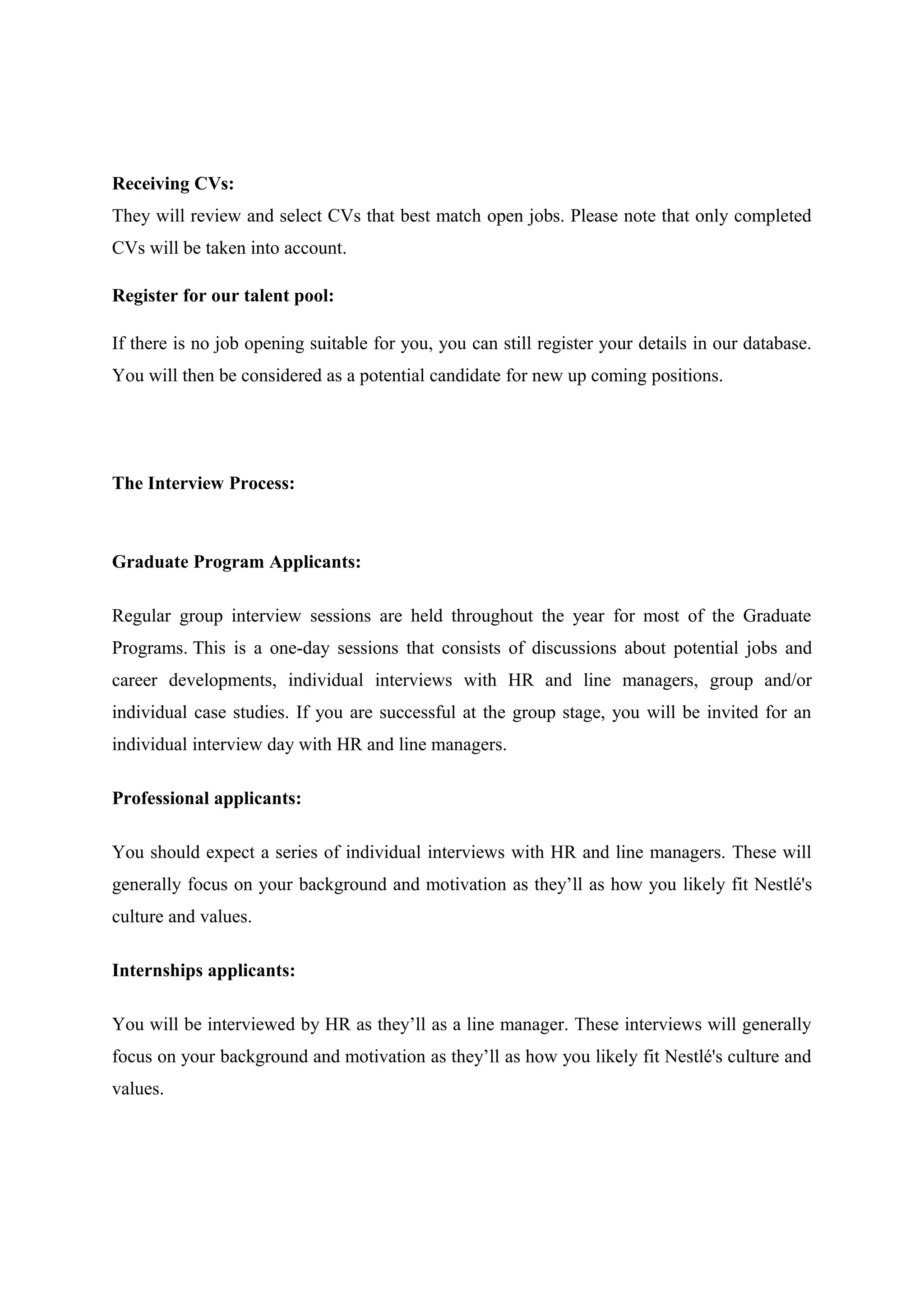 Receiving CVs:
They will review and select CVs that best match open jobs. Please note that only completed
CVs will be taken into account.
Register for our talent pool:
If there is no job opening suitable for you, you can still register your details in our database.
You will then be considered as a potential candidate for new up coming positions.

The Interview Process:

Graduate Program Applicants:
Regular group interview sessions are held throughout the year for most of the Graduate
Programs. This is a one-day sessions that consists of discussions about potential jobs and
career developments, individual interviews with HR and line managers, group and/or
individual case studies. If you are successful at the group stage, you will be invited for an
individual interview day with HR and line managers.
Professional applicants:
You should expect a series of individual interviews with HR and line managers. These will
generally focus on your background and motivation as they’ll as how you likely fit Nestlé's
culture and values.
Internships applicants:
You will be interviewed by HR as they’ll as a line manager. These interviews will generally
focus on your background and motivation as they’ll as how you likely fit Nestlé's culture and
values.

 