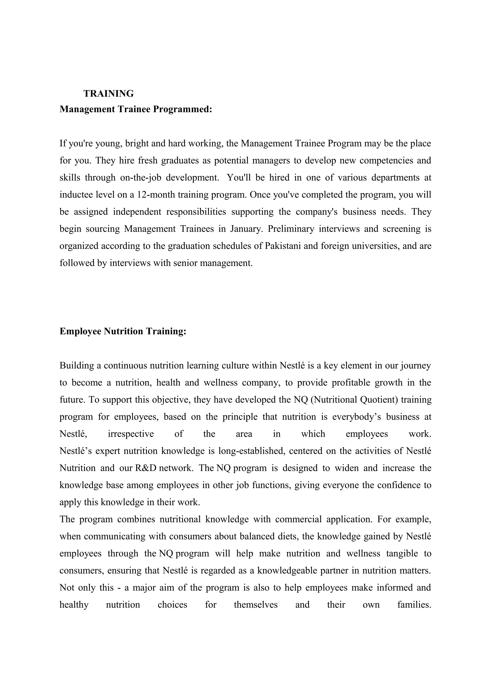 TRAINING
Management Trainee Programmed:
If you're young, bright and hard working, the Management Trainee Program may be the place
for you. They hire fresh graduates as potential managers to develop new competencies and
skills through on-the-job development. You'll be hired in one of various departments at
inductee level on a 12-month training program. Once you've completed the program, you will
be assigned independent responsibilities supporting the company's business needs. They
begin sourcing Management Trainees in January. Preliminary interviews and screening is
organized according to the graduation schedules of Pakistani and foreign universities, and are
followed by interviews with senior management.

Employee Nutrition Training:
Building a continuous nutrition learning culture within Nestlé is a key element in our journey
to become a nutrition, health and wellness company, to provide profitable growth in the
future. To support this objective, they have developed the NQ (Nutritional Quotient) training
program for employees, based on the principle that nutrition is everybody’s business at
Nestlé,

irrespective

of

the

area

in

which

employees

work.

Nestlé’s expert nutrition knowledge is long-established, centered on the activities of Nestlé
Nutrition and our R&D network. The NQ program is designed to widen and increase the
knowledge base among employees in other job functions, giving everyone the confidence to
apply this knowledge in their work.
The program combines nutritional knowledge with commercial application. For example,
when communicating with consumers about balanced diets, the knowledge gained by Nestlé
employees through the NQ program will help make nutrition and wellness tangible to
consumers, ensuring that Nestlé is regarded as a knowledgeable partner in nutrition matters.
Not only this - a major aim of the program is also to help employees make informed and
healthy

nutrition

choices

for

themselves

and

their

own

families.

 