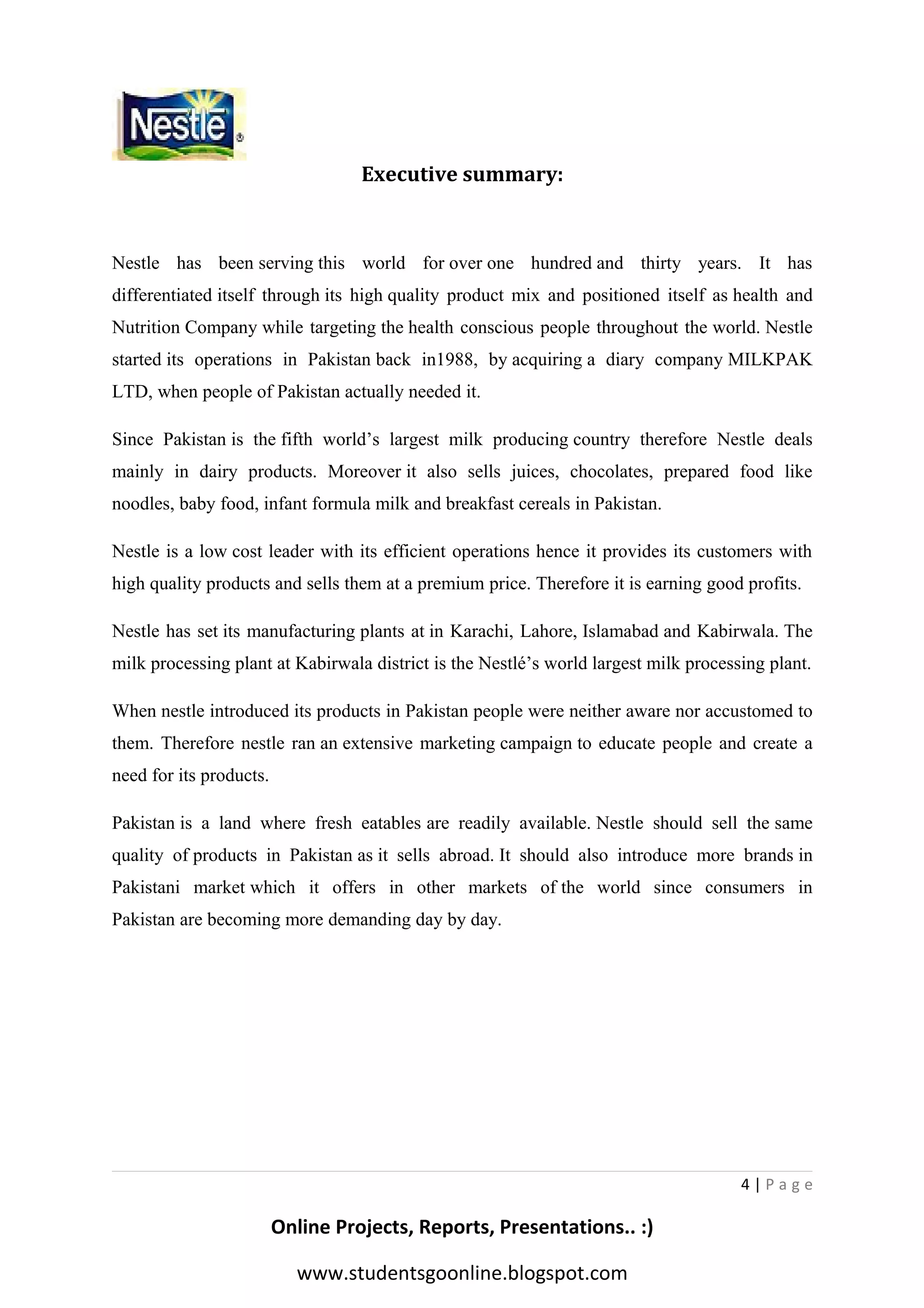 Executive summary:

Nestle has been serving this world for over one hundred and thirty years. It has
differentiated itself through its high quality product mix and positioned itself as health and
Nutrition Company while targeting the health conscious people throughout the world. Nestle
started its operations in Pakistan back in1988, by acquiring a diary company MILKPAK
LTD, when people of Pakistan actually needed it.
Since Pakistan is the fifth world’s largest milk producing country therefore Nestle deals
mainly in dairy products. Moreover it also sells juices, chocolates, prepared food like
noodles, baby food, infant formula milk and breakfast cereals in Pakistan.
Nestle is a low cost leader with its efficient operations hence it provides its customers with
high quality products and sells them at a premium price. Therefore it is earning good profits.
Nestle has set its manufacturing plants at in Karachi, Lahore, Islamabad and Kabirwala. The
milk processing plant at Kabirwala district is the Nestlé’s world largest milk processing plant.
When nestle introduced its products in Pakistan people were neither aware nor accustomed to
them. Therefore nestle ran an extensive marketing campaign to educate people and create a
need for its products.
Pakistan is a land where fresh eatables are readily available. Nestle should sell the same
quality of products in Pakistan as it sells abroad. It should also introduce more brands in
Pakistani market which it offers in other markets of the world since consumers in
Pakistan are becoming more demanding day by day.

4|Page

Online Projects, Reports, Presentations.. :)
www.studentsgoonline.blogspot.com

 