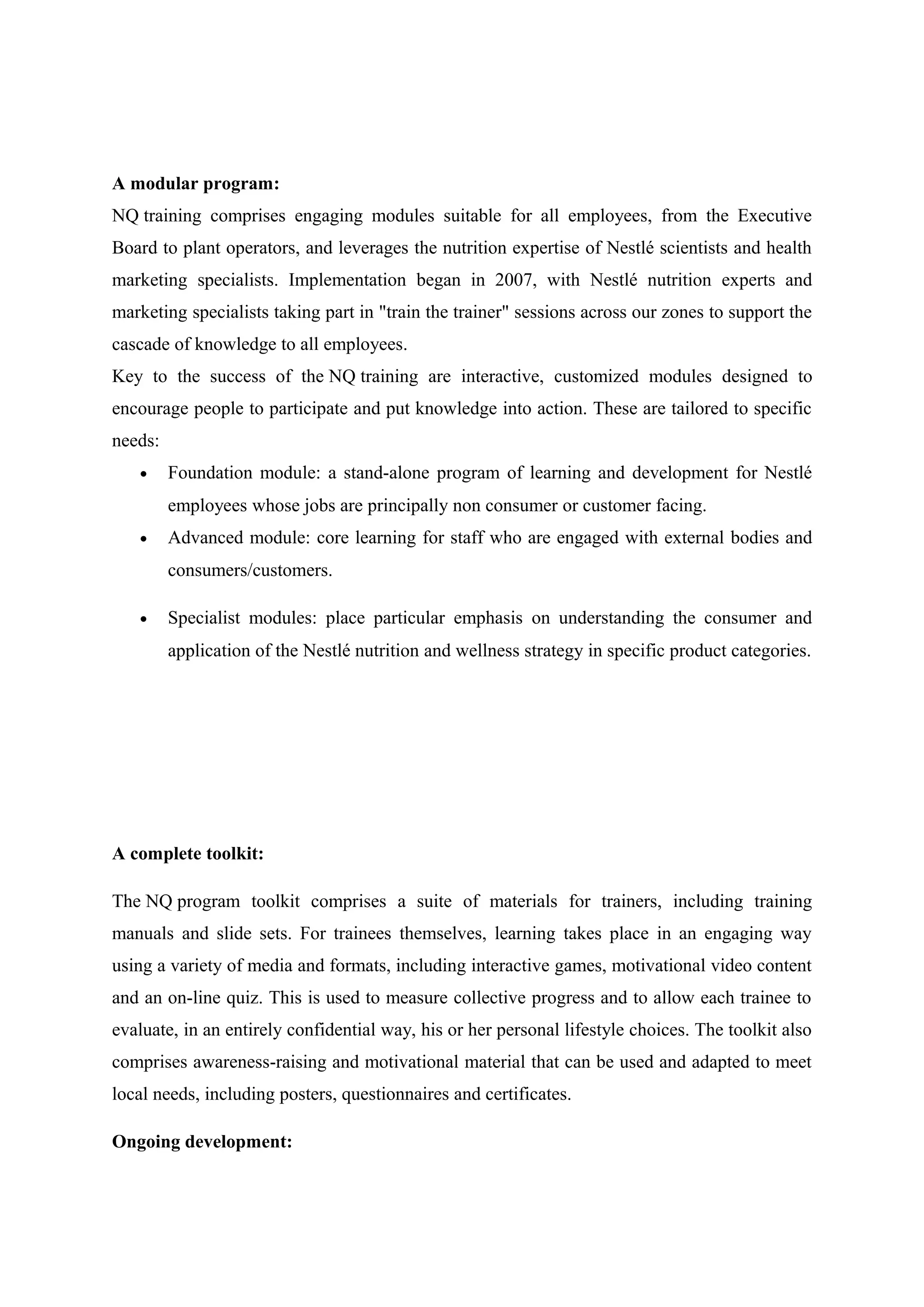 A modular program:
NQ training comprises engaging modules suitable for all employees, from the Executive
Board to plant operators, and leverages the nutrition expertise of Nestlé scientists and health
marketing specialists. Implementation began in 2007, with Nestlé nutrition experts and
marketing specialists taking part in "train the trainer" sessions across our zones to support the
cascade of knowledge to all employees.
Key to the success of the NQ training are interactive, customized modules designed to
encourage people to participate and put knowledge into action. These are tailored to specific
needs:
•

Foundation module: a stand-alone program of learning and development for Nestlé
employees whose jobs are principally non consumer or customer facing.

•

Advanced module: core learning for staff who are engaged with external bodies and
consumers/customers.

•

Specialist modules: place particular emphasis on understanding the consumer and
application of the Nestlé nutrition and wellness strategy in specific product categories.

A complete toolkit:
The NQ program toolkit comprises a suite of materials for trainers, including training
manuals and slide sets. For trainees themselves, learning takes place in an engaging way
using a variety of media and formats, including interactive games, motivational video content
and an on-line quiz. This is used to measure collective progress and to allow each trainee to
evaluate, in an entirely confidential way, his or her personal lifestyle choices. The toolkit also
comprises awareness-raising and motivational material that can be used and adapted to meet
local needs, including posters, questionnaires and certificates.
Ongoing development:

 