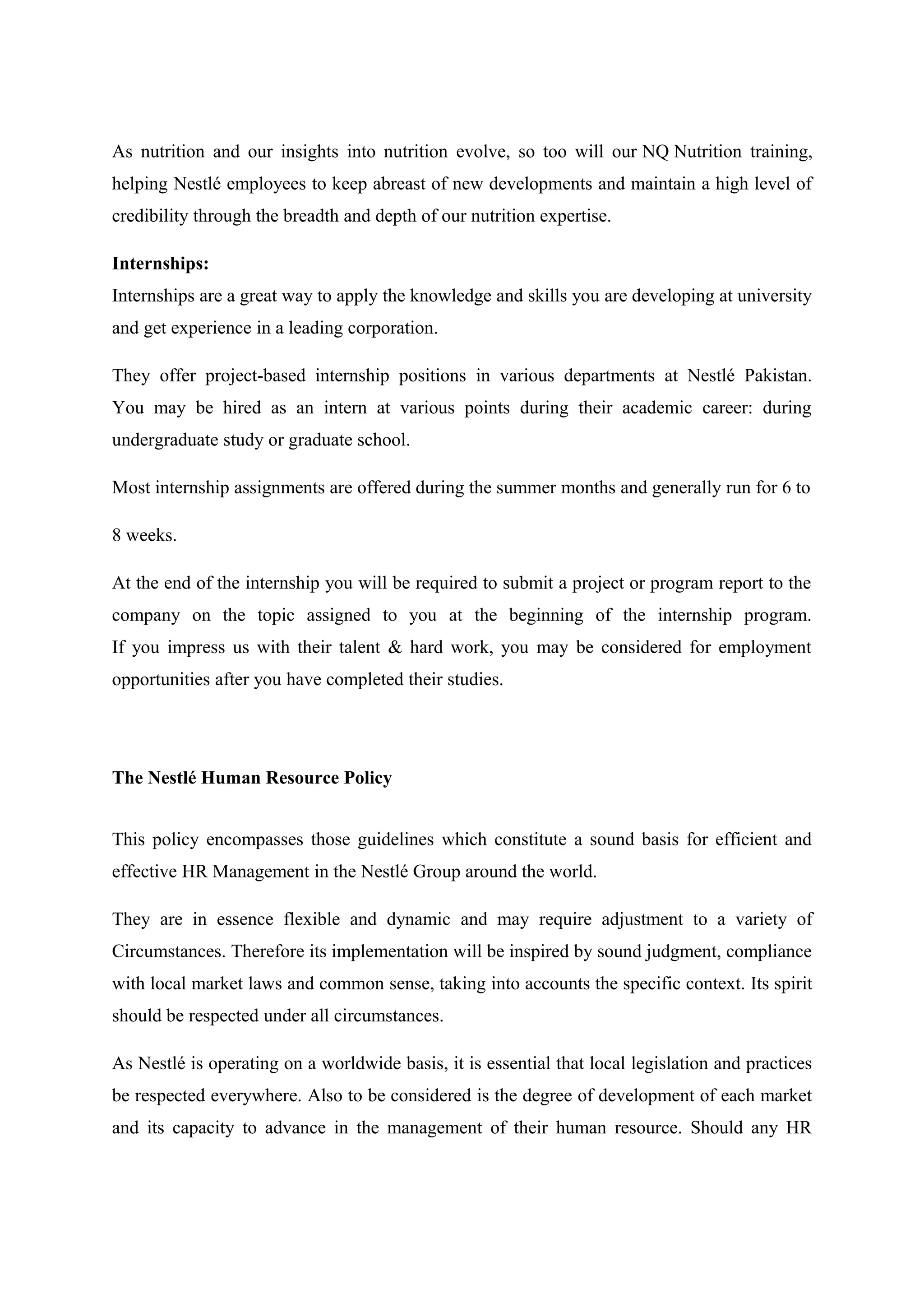 As nutrition and our insights into nutrition evolve, so too will our NQ Nutrition training,
helping Nestlé employees to keep abreast of new developments and maintain a high level of
credibility through the breadth and depth of our nutrition expertise.
Internships:
Internships are a great way to apply the knowledge and skills you are developing at university
and get experience in a leading corporation.
They offer project-based internship positions in various departments at Nestlé Pakistan.
You may be hired as an intern at various points during their academic career: during
undergraduate study or graduate school.
Most internship assignments are offered during the summer months and generally run for 6 to
8 weeks.
At the end of the internship you will be required to submit a project or program report to the
company on the topic assigned to you at the beginning of the internship program.
If you impress us with their talent & hard work, you may be considered for employment
opportunities after you have completed their studies.

The Nestlé Human Resource Policy
This policy encompasses those guidelines which constitute a sound basis for efficient and
effective HR Management in the Nestlé Group around the world.
They are in essence flexible and dynamic and may require adjustment to a variety of
Circumstances. Therefore its implementation will be inspired by sound judgment, compliance
with local market laws and common sense, taking into accounts the specific context. Its spirit
should be respected under all circumstances.
As Nestlé is operating on a worldwide basis, it is essential that local legislation and practices
be respected everywhere. Also to be considered is the degree of development of each market
and its capacity to advance in the management of their human resource. Should any HR

 