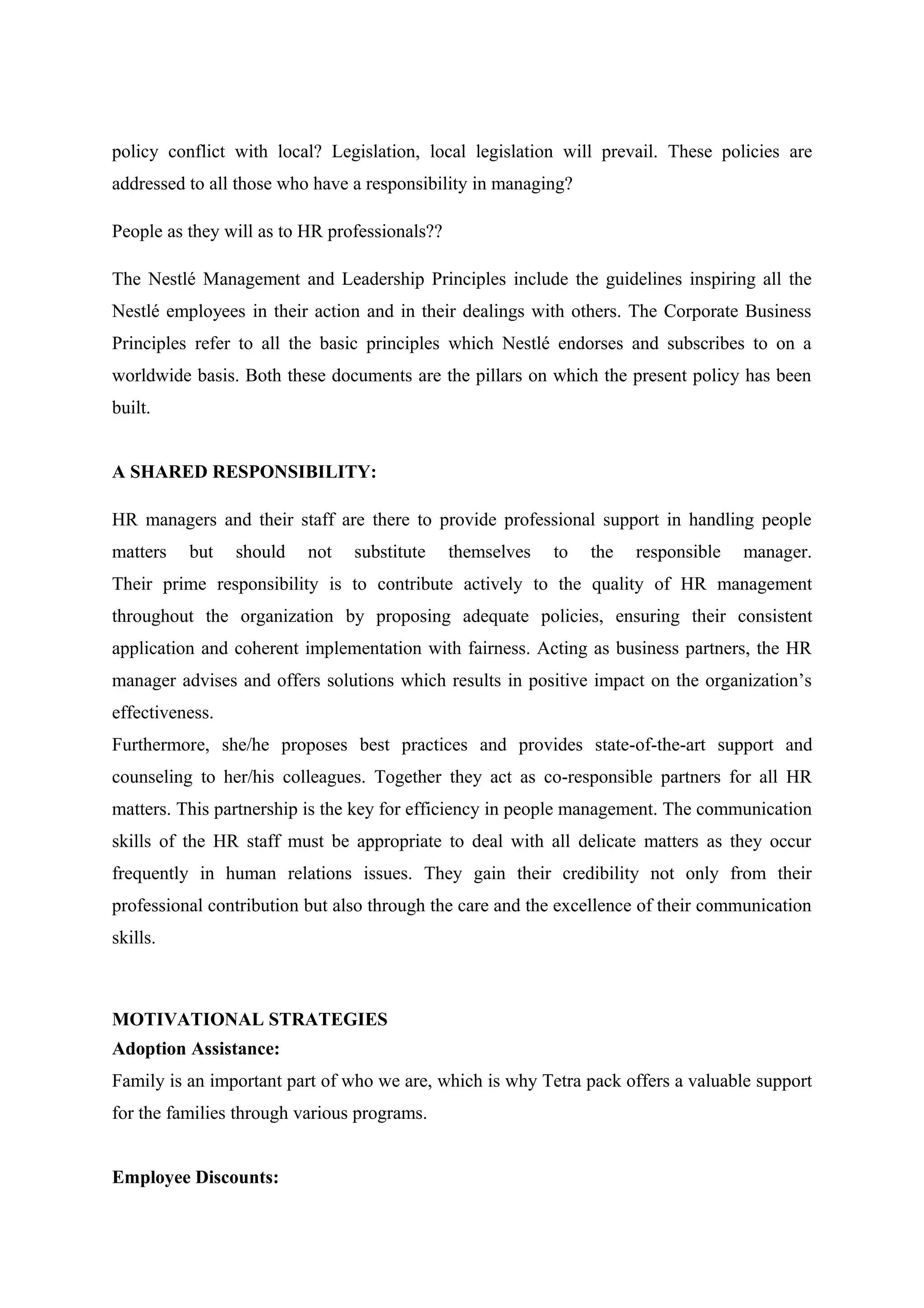 policy conflict with local? Legislation, local legislation will prevail. These policies are
addressed to all those who have a responsibility in managing?
People as they will as to HR professionals??
The Nestlé Management and Leadership Principles include the guidelines inspiring all the
Nestlé employees in their action and in their dealings with others. The Corporate Business
Principles refer to all the basic principles which Nestlé endorses and subscribes to on a
worldwide basis. Both these documents are the pillars on which the present policy has been
built.
A SHARED RESPONSIBILITY:
HR managers and their staff are there to provide professional support in handling people
matters

but

should

not

substitute

themselves

to

the

responsible

manager.

Their prime responsibility is to contribute actively to the quality of HR management
throughout the organization by proposing adequate policies, ensuring their consistent
application and coherent implementation with fairness. Acting as business partners, the HR
manager advises and offers solutions which results in positive impact on the organization’s
effectiveness.
Furthermore, she/he proposes best practices and provides state-of-the-art support and
counseling to her/his colleagues. Together they act as co-responsible partners for all HR
matters. This partnership is the key for efficiency in people management. The communication
skills of the HR staff must be appropriate to deal with all delicate matters as they occur
frequently in human relations issues. They gain their credibility not only from their
professional contribution but also through the care and the excellence of their communication
skills.

MOTIVATIONAL STRATEGIES
Adoption Assistance:
Family is an important part of who we are, which is why Tetra pack offers a valuable support
for the families through various programs.
Employee Discounts:

 