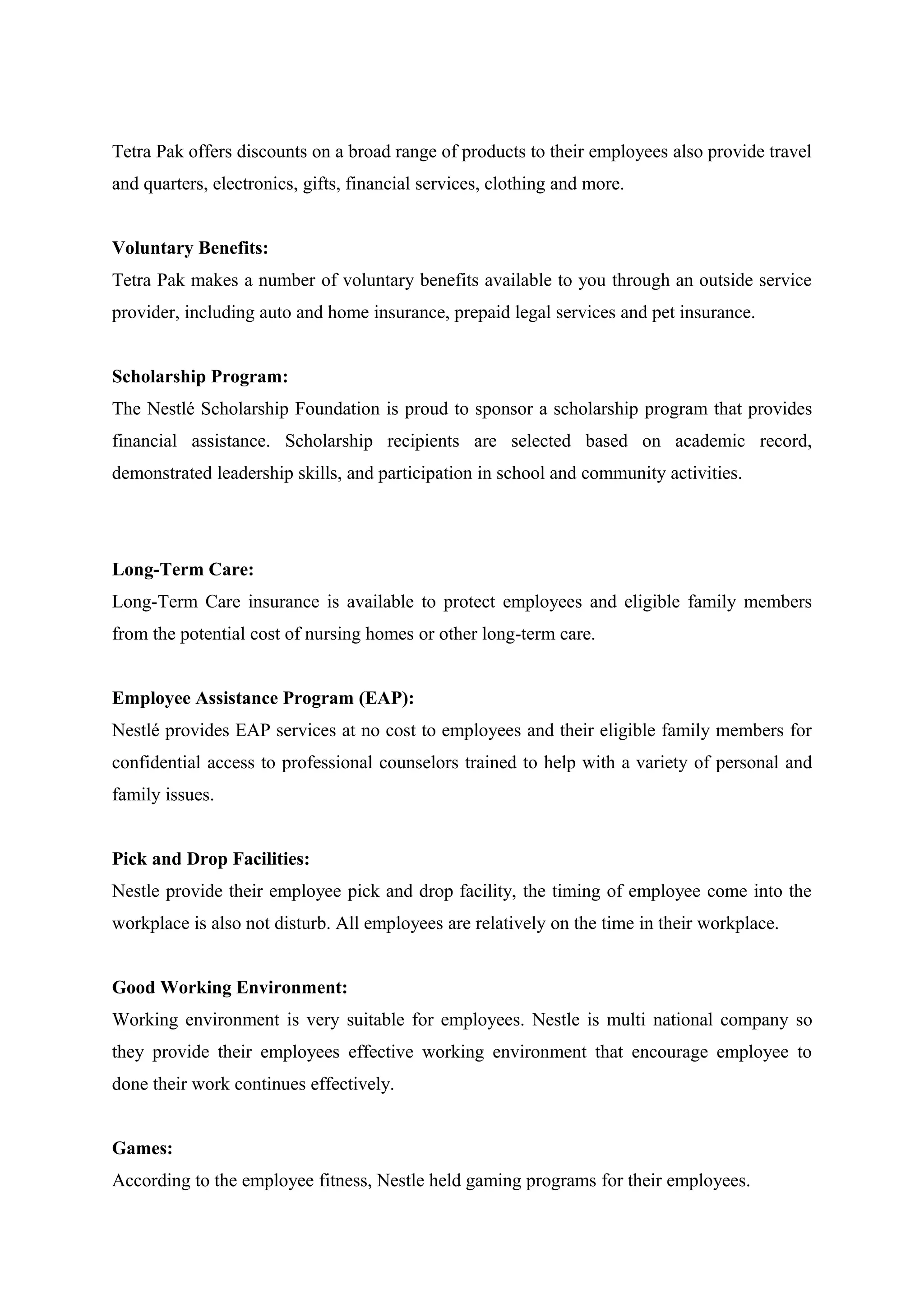 Tetra Pak offers discounts on a broad range of products to their employees also provide travel
and quarters, electronics, gifts, financial services, clothing and more.
Voluntary Benefits:
Tetra Pak makes a number of voluntary benefits available to you through an outside service
provider, including auto and home insurance, prepaid legal services and pet insurance.
Scholarship Program:
The Nestlé Scholarship Foundation is proud to sponsor a scholarship program that provides
financial assistance. Scholarship recipients are selected based on academic record,
demonstrated leadership skills, and participation in school and community activities.

Long-Term Care:
Long-Term Care insurance is available to protect employees and eligible family members
from the potential cost of nursing homes or other long-term care.
Employee Assistance Program (EAP):
Nestlé provides EAP services at no cost to employees and their eligible family members for
confidential access to professional counselors trained to help with a variety of personal and
family issues.
Pick and Drop Facilities:
Nestle provide their employee pick and drop facility, the timing of employee come into the
workplace is also not disturb. All employees are relatively on the time in their workplace.
Good Working Environment:
Working environment is very suitable for employees. Nestle is multi national company so
they provide their employees effective working environment that encourage employee to
done their work continues effectively.
Games:
According to the employee fitness, Nestle held gaming programs for their employees.

 