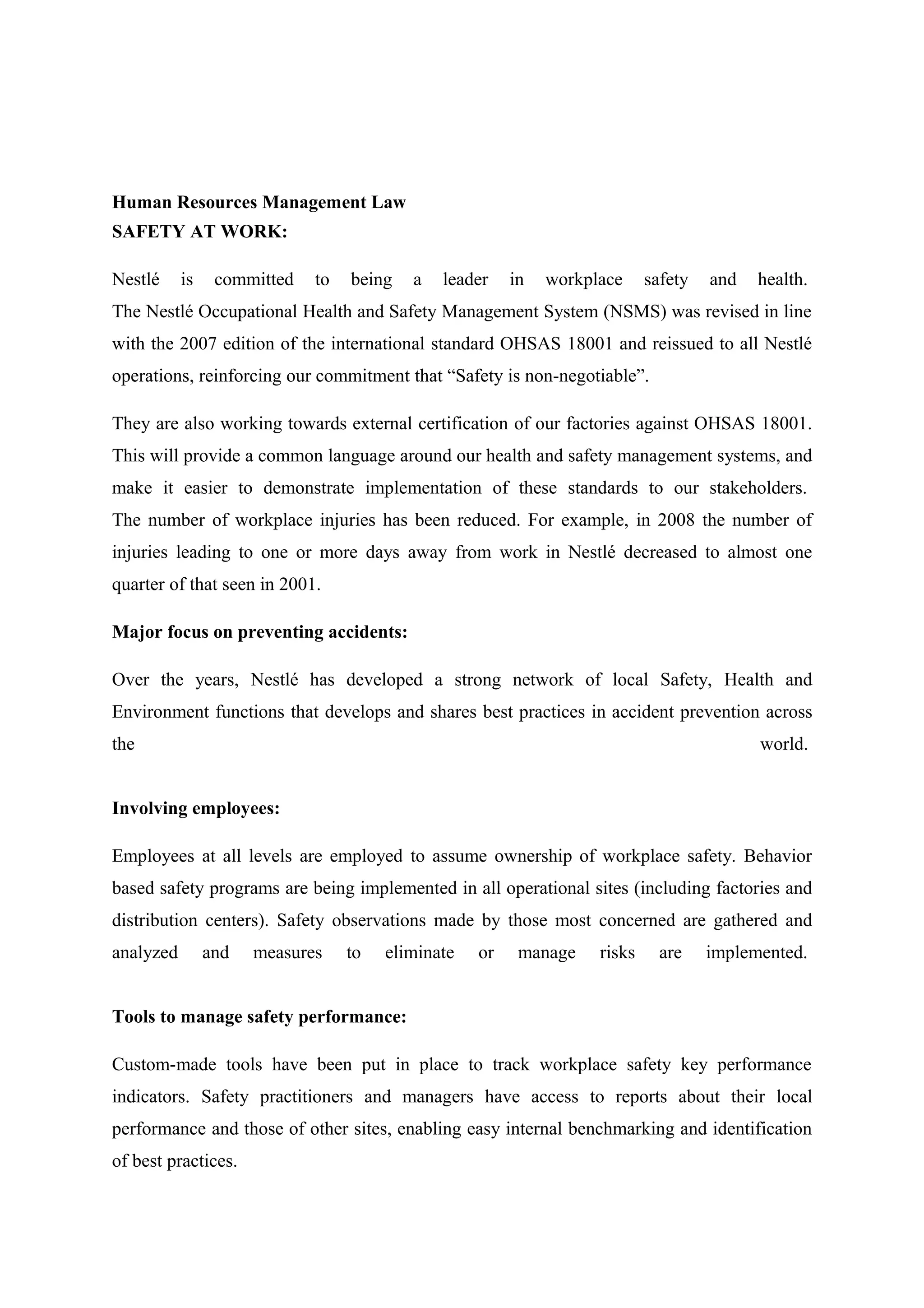 Human Resources Management Law
SAFETY AT WORK:
Nestlé

is

committed

to

being

a

leader

in

workplace

safety

and

health.

The Nestlé Occupational Health and Safety Management System (NSMS) was revised in line
with the 2007 edition of the international standard OHSAS 18001 and reissued to all Nestlé
operations, reinforcing our commitment that “Safety is non-negotiable”.
They are also working towards external certification of our factories against OHSAS 18001.
This will provide a common language around our health and safety management systems, and
make it easier to demonstrate implementation of these standards to our stakeholders.
The number of workplace injuries has been reduced. For example, in 2008 the number of
injuries leading to one or more days away from work in Nestlé decreased to almost one
quarter of that seen in 2001.
Major focus on preventing accidents:
Over the years, Nestlé has developed a strong network of local Safety, Health and
Environment functions that develops and shares best practices in accident prevention across
the

world.

Involving employees:
Employees at all levels are employed to assume ownership of workplace safety. Behavior
based safety programs are being implemented in all operational sites (including factories and
distribution centers). Safety observations made by those most concerned are gathered and
analyzed

and

measures

to

eliminate

or

manage

risks

are

implemented.

Tools to manage safety performance:
Custom-made tools have been put in place to track workplace safety key performance
indicators. Safety practitioners and managers have access to reports about their local
performance and those of other sites, enabling easy internal benchmarking and identification
of best practices.

 