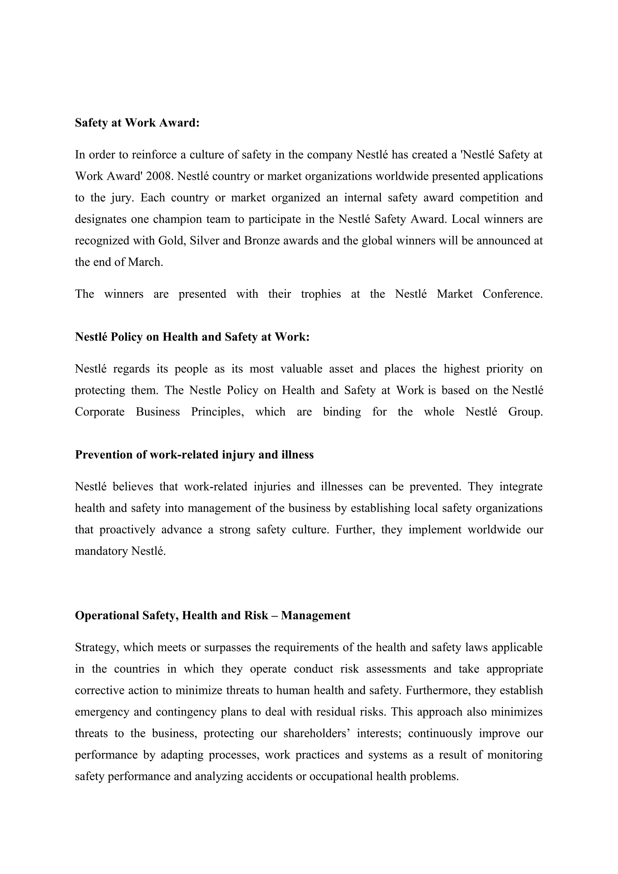 Safety at Work Award:
In order to reinforce a culture of safety in the company Nestlé has created a 'Nestlé Safety at
Work Award' 2008. Nestlé country or market organizations worldwide presented applications
to the jury. Each country or market organized an internal safety award competition and
designates one champion team to participate in the Nestlé Safety Award. Local winners are
recognized with Gold, Silver and Bronze awards and the global winners will be announced at
the end of March.
The winners are presented with their trophies at the Nestlé Market Conference.
Nestlé Policy on Health and Safety at Work:
Nestlé regards its people as its most valuable asset and places the highest priority on
protecting them. The Nestle Policy on Health and Safety at Work is based on the Nestlé
Corporate Business Principles, which are binding for the whole Nestlé Group.
Prevention of work-related injury and illness
Nestlé believes that work-related injuries and illnesses can be prevented. They integrate
health and safety into management of the business by establishing local safety organizations
that proactively advance a strong safety culture. Further, they implement worldwide our
mandatory Nestlé.

Operational Safety, Health and Risk – Management
Strategy, which meets or surpasses the requirements of the health and safety laws applicable
in the countries in which they operate conduct risk assessments and take appropriate
corrective action to minimize threats to human health and safety. Furthermore, they establish
emergency and contingency plans to deal with residual risks. This approach also minimizes
threats to the business, protecting our shareholders’ interests; continuously improve our
performance by adapting processes, work practices and systems as a result of monitoring
safety performance and analyzing accidents or occupational health problems.

 