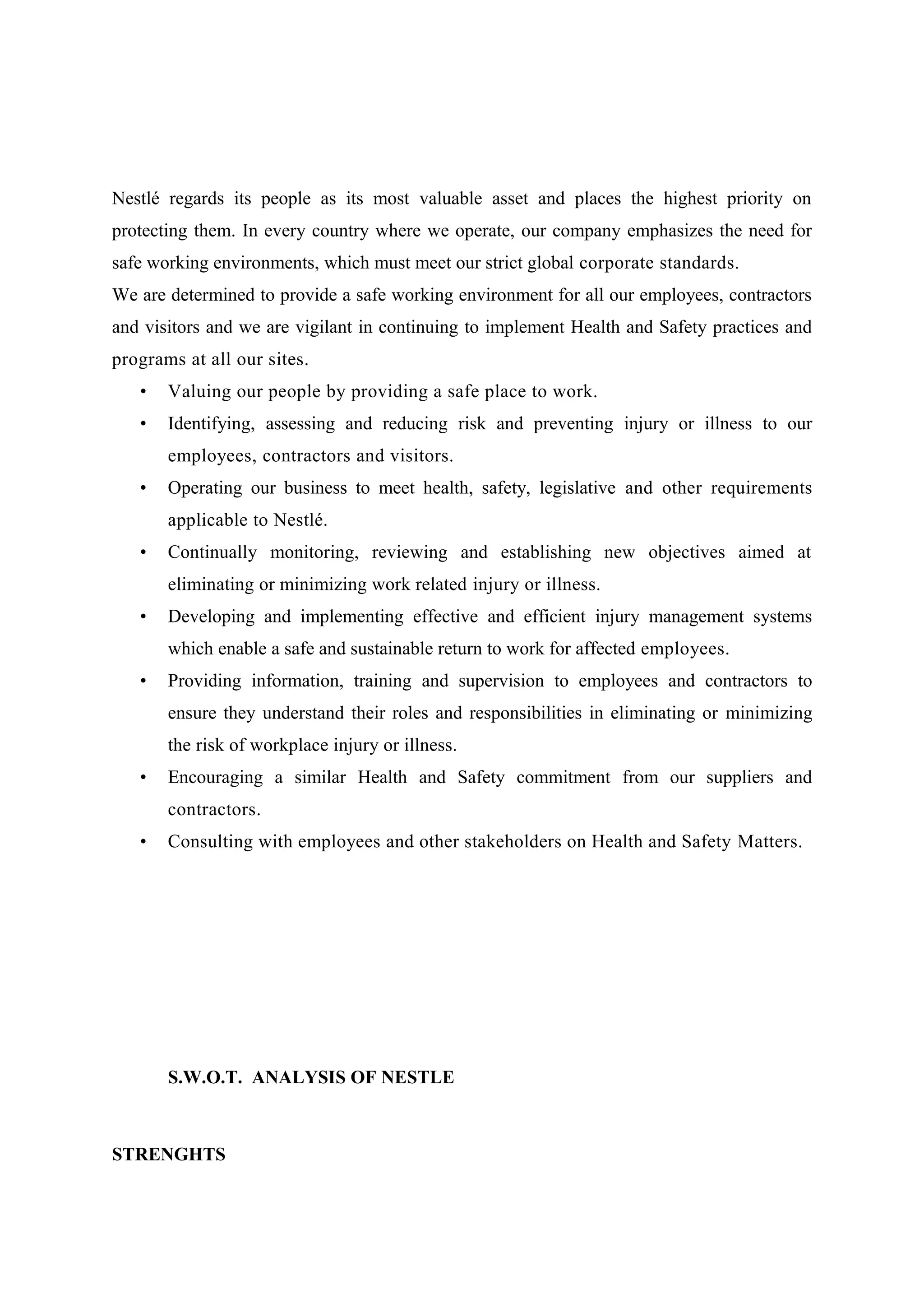 Nestlé regards its people as its most valuable asset and places the highest priority on
protecting them. In every country where we operate, our company emphasizes the need for
safe working environments, which must meet our strict global corporate standards.
We are determined to provide a safe working environment for all our employees, contractors
and visitors and we are vigilant in continuing to implement Health and Safety practices and
programs at all our sites.
•

Valuing our people by providing a safe place to work.

•

Identifying, assessing and reducing risk and preventing injury or illness to our
employees, contractors and visitors.

•

Operating our business to meet health, safety, legislative and other requirements
applicable to Nestlé.

•

Continually monitoring, reviewing and establishing new objectives aimed at
eliminating or minimizing work related injury or illness.

•

Developing and implementing effective and efficient injury management systems
which enable a safe and sustainable return to work for affected employees.

•

Providing information, training and supervision to employees and contractors to
ensure they understand their roles and responsibilities in eliminating or minimizing
the risk of workplace injury or illness.

•

Encouraging a similar Health and Safety commitment from our suppliers and
contractors.

•

Consulting with employees and other stakeholders on Health and Safety Matters.

S.W.O.T. ANALYSIS OF NESTLE

STRENGHTS

 