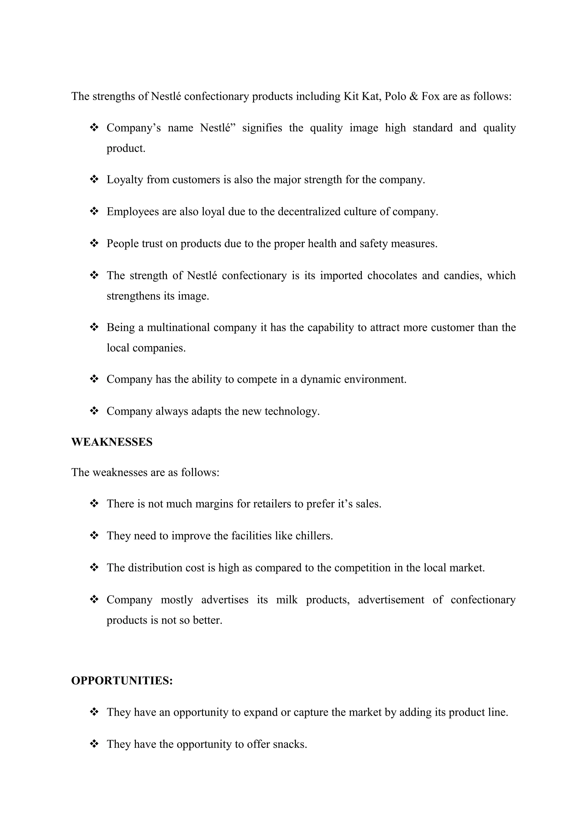 The strengths of Nestlé confectionary products including Kit Kat, Polo & Fox are as follows:
 Company’s name Nestlé” signifies the quality image high standard and quality
product.
 Loyalty from customers is also the major strength for the company.
 Employees are also loyal due to the decentralized culture of company.
 People trust on products due to the proper health and safety measures.
 The strength of Nestlé confectionary is its imported chocolates and candies, which
strengthens its image.
 Being a multinational company it has the capability to attract more customer than the
local companies.
 Company has the ability to compete in a dynamic environment.
 Company always adapts the new technology.
WEAKNESSES
The weaknesses are as follows:
 There is not much margins for retailers to prefer it’s sales.
 They need to improve the facilities like chillers.
 The distribution cost is high as compared to the competition in the local market.
 Company mostly advertises its milk products, advertisement of confectionary
products is not so better.

OPPORTUNITIES:
 They have an opportunity to expand or capture the market by adding its product line.
 They have the opportunity to offer snacks.

 