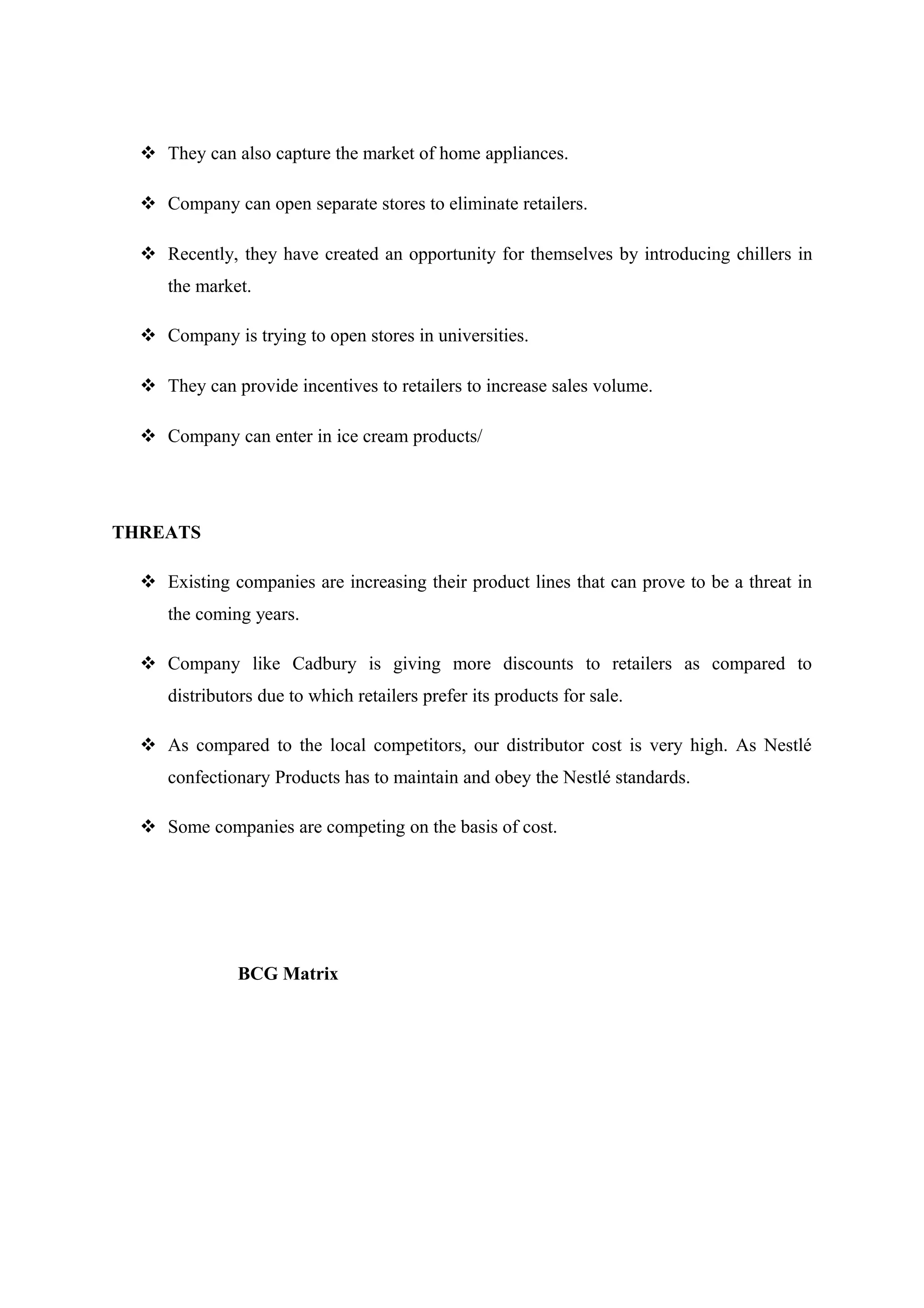  They can also capture the market of home appliances.
 Company can open separate stores to eliminate retailers.
 Recently, they have created an opportunity for themselves by introducing chillers in
the market.
 Company is trying to open stores in universities.
 They can provide incentives to retailers to increase sales volume.
 Company can enter in ice cream products/

THREATS
 Existing companies are increasing their product lines that can prove to be a threat in
the coming years.
 Company like Cadbury is giving more discounts to retailers as compared to
distributors due to which retailers prefer its products for sale.
 As compared to the local competitors, our distributor cost is very high. As Nestlé
confectionary Products has to maintain and obey the Nestlé standards.
 Some companies are competing on the basis of cost.

BCG Matrix

 