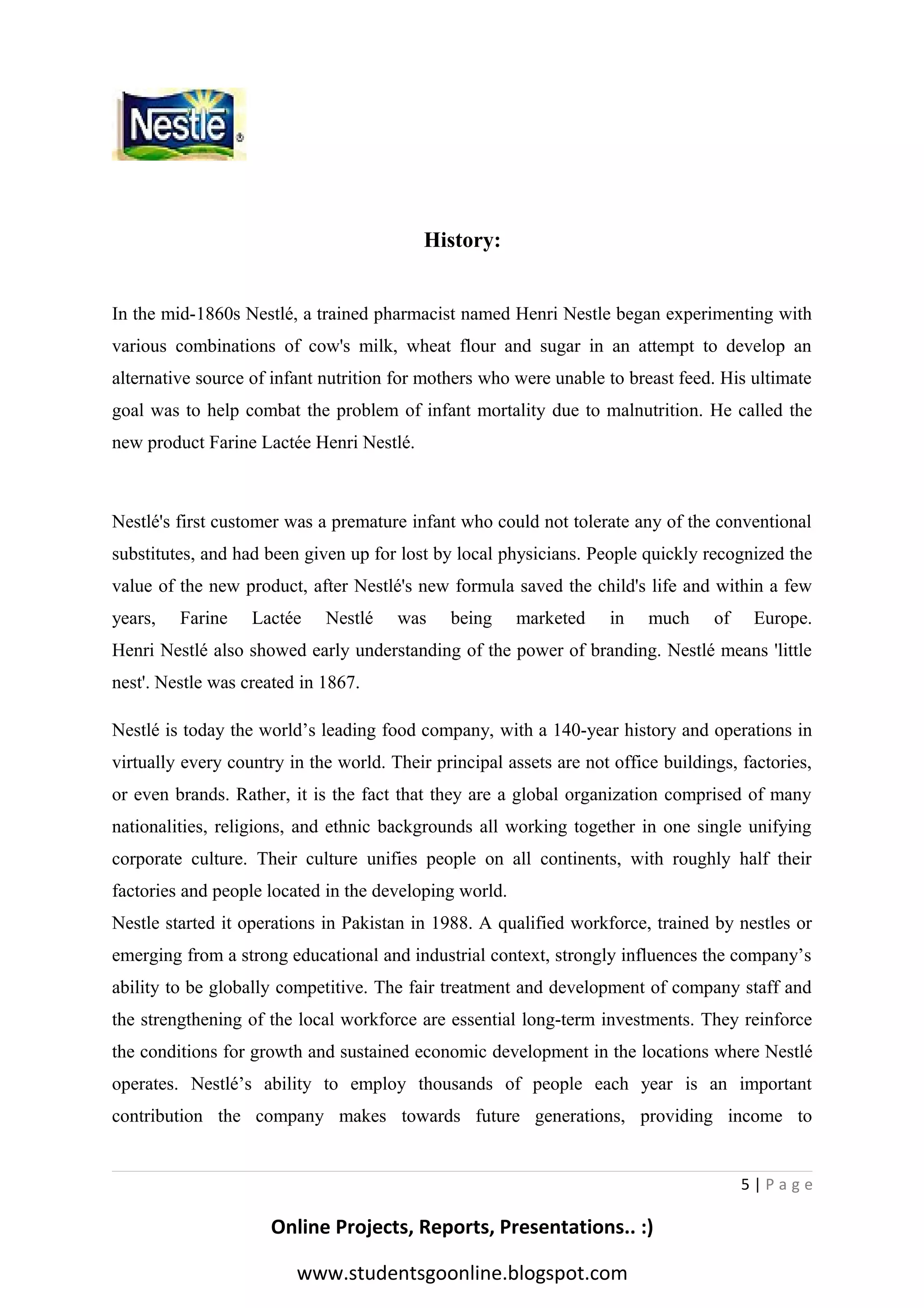 History:
In the mid-1860s Nestlé, a trained pharmacist named Henri Nestle began experimenting with
various combinations of cow's milk, wheat flour and sugar in an attempt to develop an
alternative source of infant nutrition for mothers who were unable to breast feed. His ultimate
goal was to help combat the problem of infant mortality due to malnutrition. He called the
new product Farine Lactée Henri Nestlé.

Nestlé's first customer was a premature infant who could not tolerate any of the conventional
substitutes, and had been given up for lost by local physicians. People quickly recognized the
value of the new product, after Nestlé's new formula saved the child's life and within a few
years,

Farine

Lactée

Nestlé

was

being

marketed

in

much

of

Europe.

Henri Nestlé also showed early understanding of the power of branding. Nestlé means 'little
nest'. Nestle was created in 1867.
Nestlé is today the world’s leading food company, with a 140-year history and operations in
virtually every country in the world. Their principal assets are not office buildings, factories,
or even brands. Rather, it is the fact that they are a global organization comprised of many
nationalities, religions, and ethnic backgrounds all working together in one single unifying
corporate culture. Their culture unifies people on all continents, with roughly half their
factories and people located in the developing world.
Nestle started it operations in Pakistan in 1988. A qualified workforce, trained by nestles or
emerging from a strong educational and industrial context, strongly influences the company’s
ability to be globally competitive. The fair treatment and development of company staff and
the strengthening of the local workforce are essential long-term investments. They reinforce
the conditions for growth and sustained economic development in the locations where Nestlé
operates. Nestlé’s ability to employ thousands of people each year is an important
contribution the company makes towards future generations, providing income to

5|Page

Online Projects, Reports, Presentations.. :)
www.studentsgoonline.blogspot.com

 