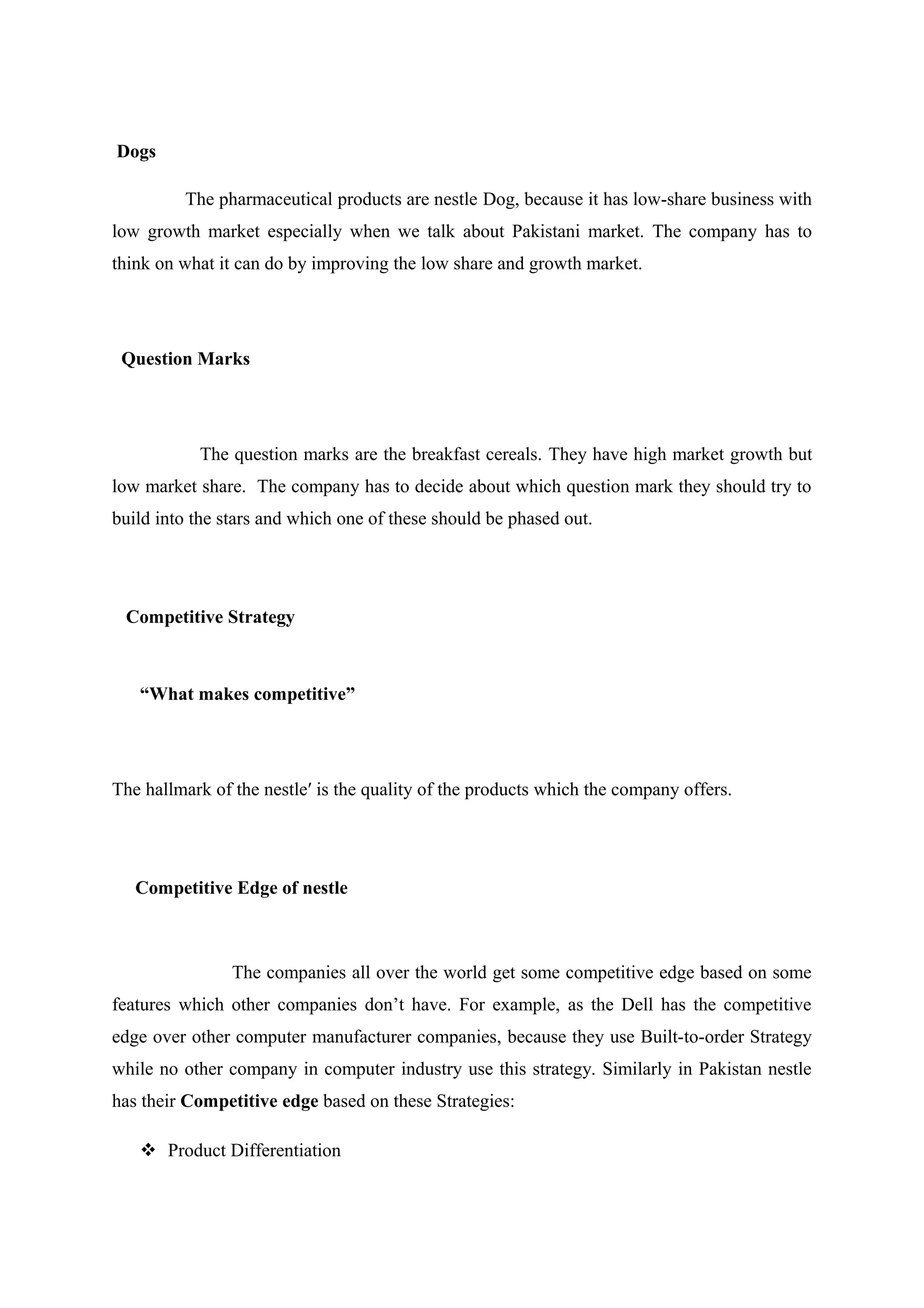 Dogs
The pharmaceutical products are nestle Dog, because it has low-share business with
low growth market especially when we talk about Pakistani market. The company has to
think on what it can do by improving the low share and growth market.

Question Marks

The question marks are the breakfast cereals. They have high market growth but
low market share. The company has to decide about which question mark they should try to
build into the stars and which one of these should be phased out.

Competitive Strategy

“What makes competitive”

The hallmark of the nestle′ is the quality of the products which the company offers.

Competitive Edge of nestle

The companies all over the world get some competitive edge based on some
features which other companies don’t have. For example, as the Dell has the competitive
edge over other computer manufacturer companies, because they use Built-to-order Strategy
while no other company in computer industry use this strategy. Similarly in Pakistan nestle
has their Competitive edge based on these Strategies:
 Product Differentiation

 