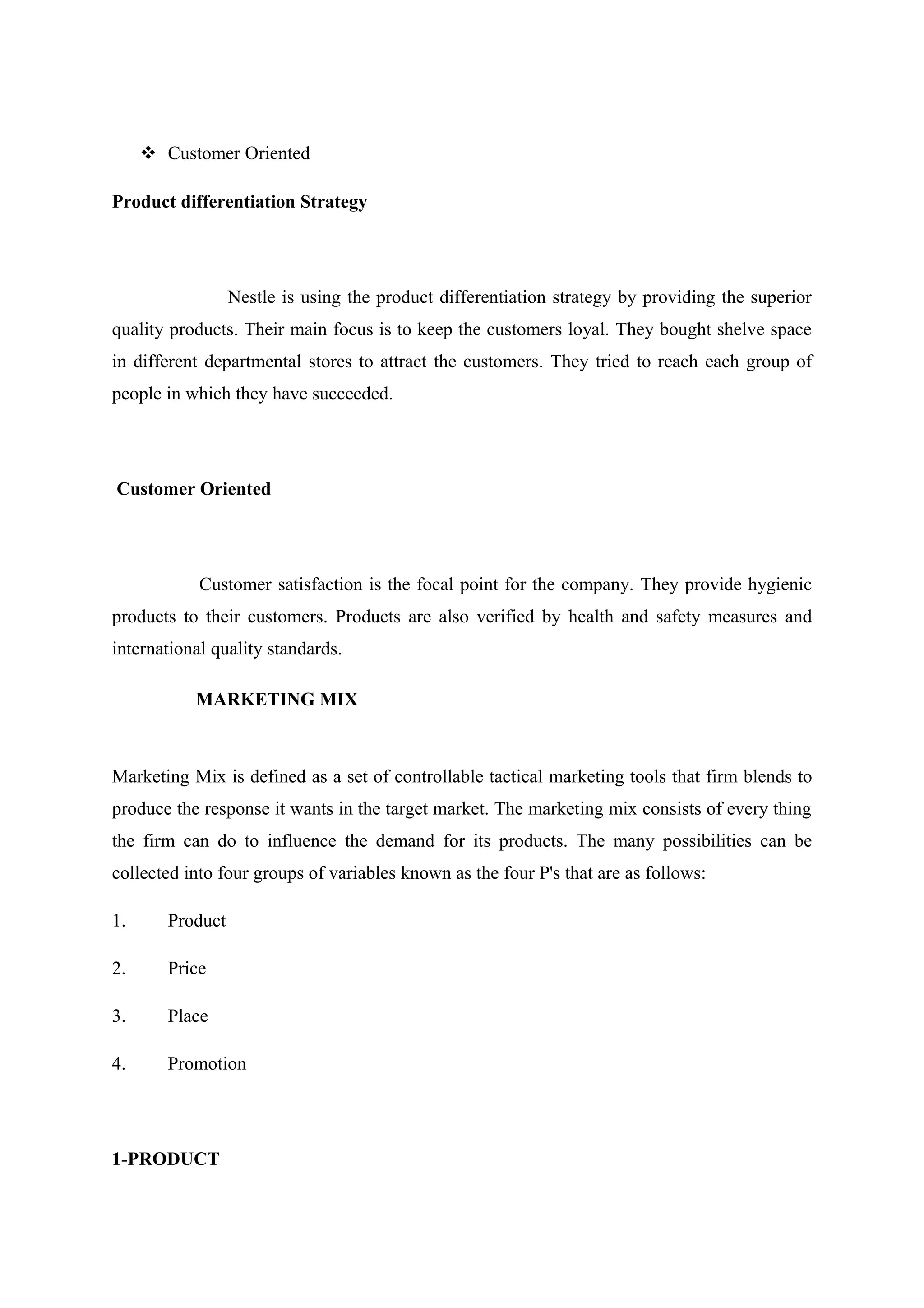  Customer Oriented
Product differentiation Strategy

Nestle is using the product differentiation strategy by providing the superior
quality products. Their main focus is to keep the customers loyal. They bought shelve space
in different departmental stores to attract the customers. They tried to reach each group of
people in which they have succeeded.

Customer Oriented

Customer satisfaction is the focal point for the company. They provide hygienic
products to their customers. Products are also verified by health and safety measures and
international quality standards.
MARKETING MIX

Marketing Mix is defined as a set of controllable tactical marketing tools that firm blends to
produce the response it wants in the target market. The marketing mix consists of every thing
the firm can do to influence the demand for its products. The many possibilities can be
collected into four groups of variables known as the four P's that are as follows:
1.

Product

2.

Price

3.

Place

4.

Promotion

1-PRODUCT

 