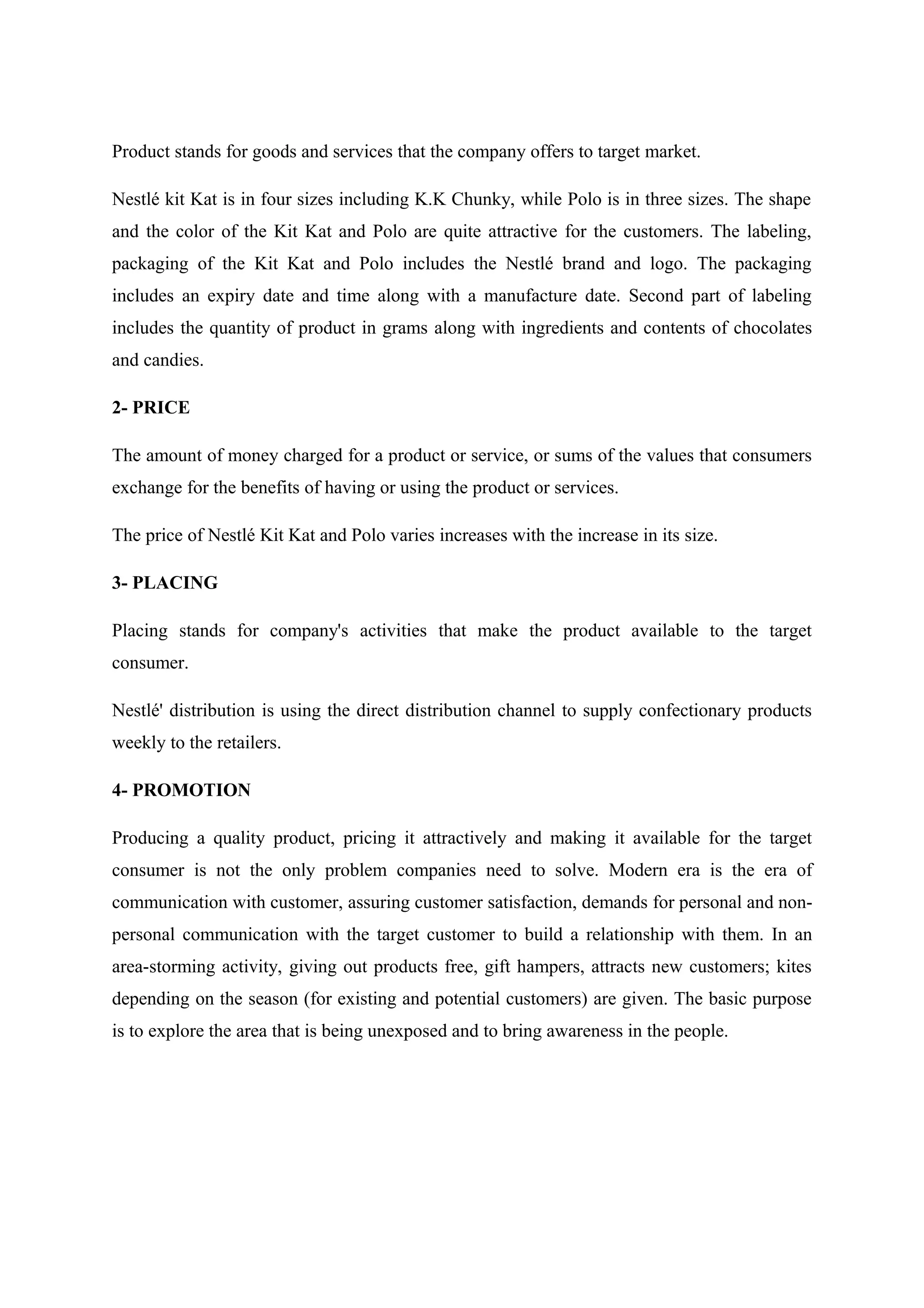 Product stands for goods and services that the company offers to target market.
Nestlé kit Kat is in four sizes including K.K Chunky, while Polo is in three sizes. The shape
and the color of the Kit Kat and Polo are quite attractive for the customers. The labeling,
packaging of the Kit Kat and Polo includes the Nestlé brand and logo. The packaging
includes an expiry date and time along with a manufacture date. Second part of labeling
includes the quantity of product in grams along with ingredients and contents of chocolates
and candies.
2- PRICE
The amount of money charged for a product or service, or sums of the values that consumers
exchange for the benefits of having or using the product or services.
The price of Nestlé Kit Kat and Polo varies increases with the increase in its size.
3- PLACING
Placing stands for company's activities that make the product available to the target
consumer.
Nestlé' distribution is using the direct distribution channel to supply confectionary products
weekly to the retailers.
4- PROMOTION
Producing a quality product, pricing it attractively and making it available for the target
consumer is not the only problem companies need to solve. Modern era is the era of
communication with customer, assuring customer satisfaction, demands for personal and nonpersonal communication with the target customer to build a relationship with them. In an
area-storming activity, giving out products free, gift hampers, attracts new customers; kites
depending on the season (for existing and potential customers) are given. The basic purpose
is to explore the area that is being unexposed and to bring awareness in the people.

 