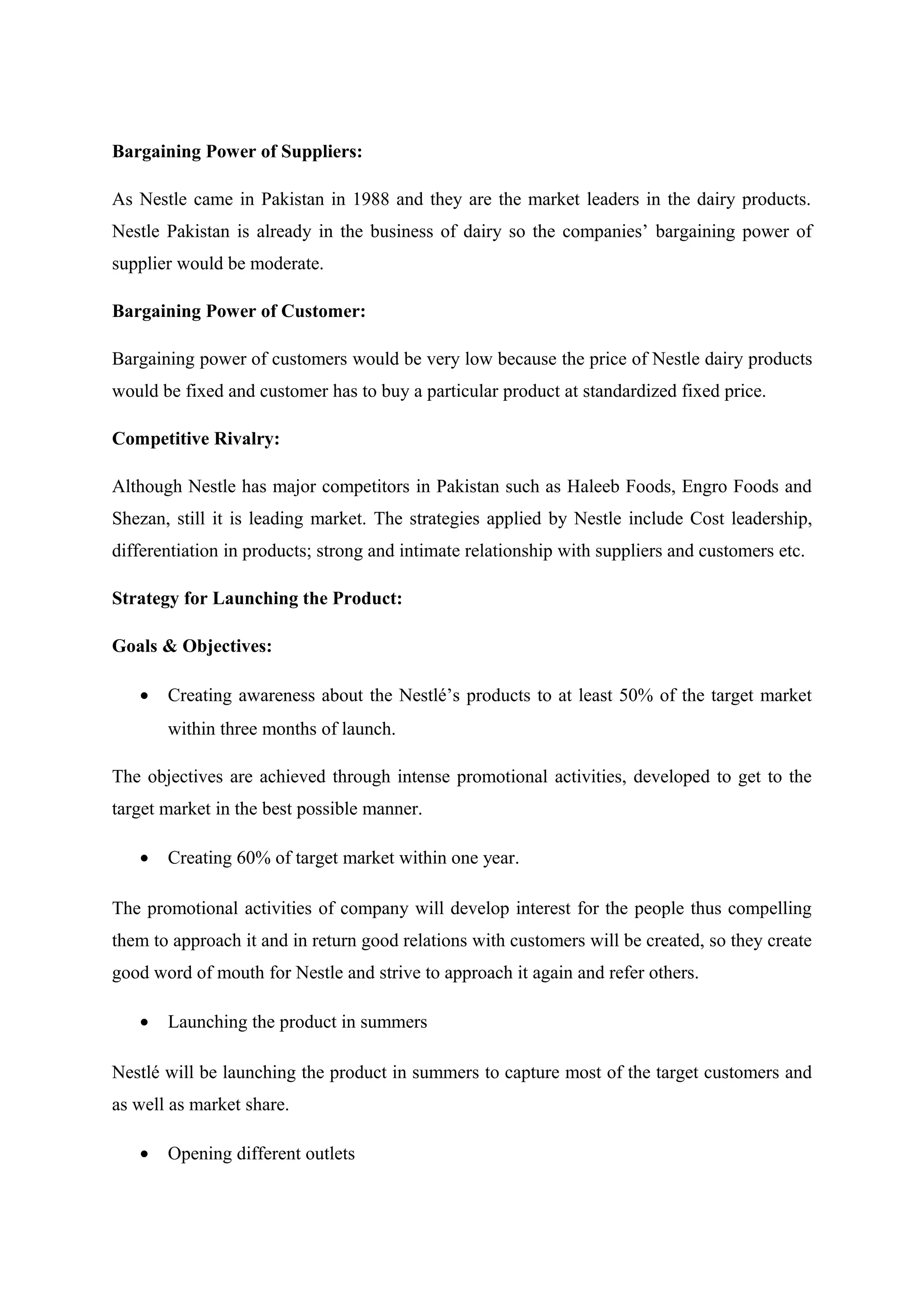 Bargaining Power of Suppliers:
As Nestle came in Pakistan in 1988 and they are the market leaders in the dairy products.
Nestle Pakistan is already in the business of dairy so the companies’ bargaining power of
supplier would be moderate.
Bargaining Power of Customer:
Bargaining power of customers would be very low because the price of Nestle dairy products
would be fixed and customer has to buy a particular product at standardized fixed price.
Competitive Rivalry:
Although Nestle has major competitors in Pakistan such as Haleeb Foods, Engro Foods and
Shezan, still it is leading market. The strategies applied by Nestle include Cost leadership,
differentiation in products; strong and intimate relationship with suppliers and customers etc.
Strategy for Launching the Product:
Goals & Objectives:
•

Creating awareness about the Nestlé’s products to at least 50% of the target market
within three months of launch.

The objectives are achieved through intense promotional activities, developed to get to the
target market in the best possible manner.
•

Creating 60% of target market within one year.

The promotional activities of company will develop interest for the people thus compelling
them to approach it and in return good relations with customers will be created, so they create
good word of mouth for Nestle and strive to approach it again and refer others.
•

Launching the product in summers

Nestlé will be launching the product in summers to capture most of the target customers and
as well as market share.
•

Opening different outlets

 