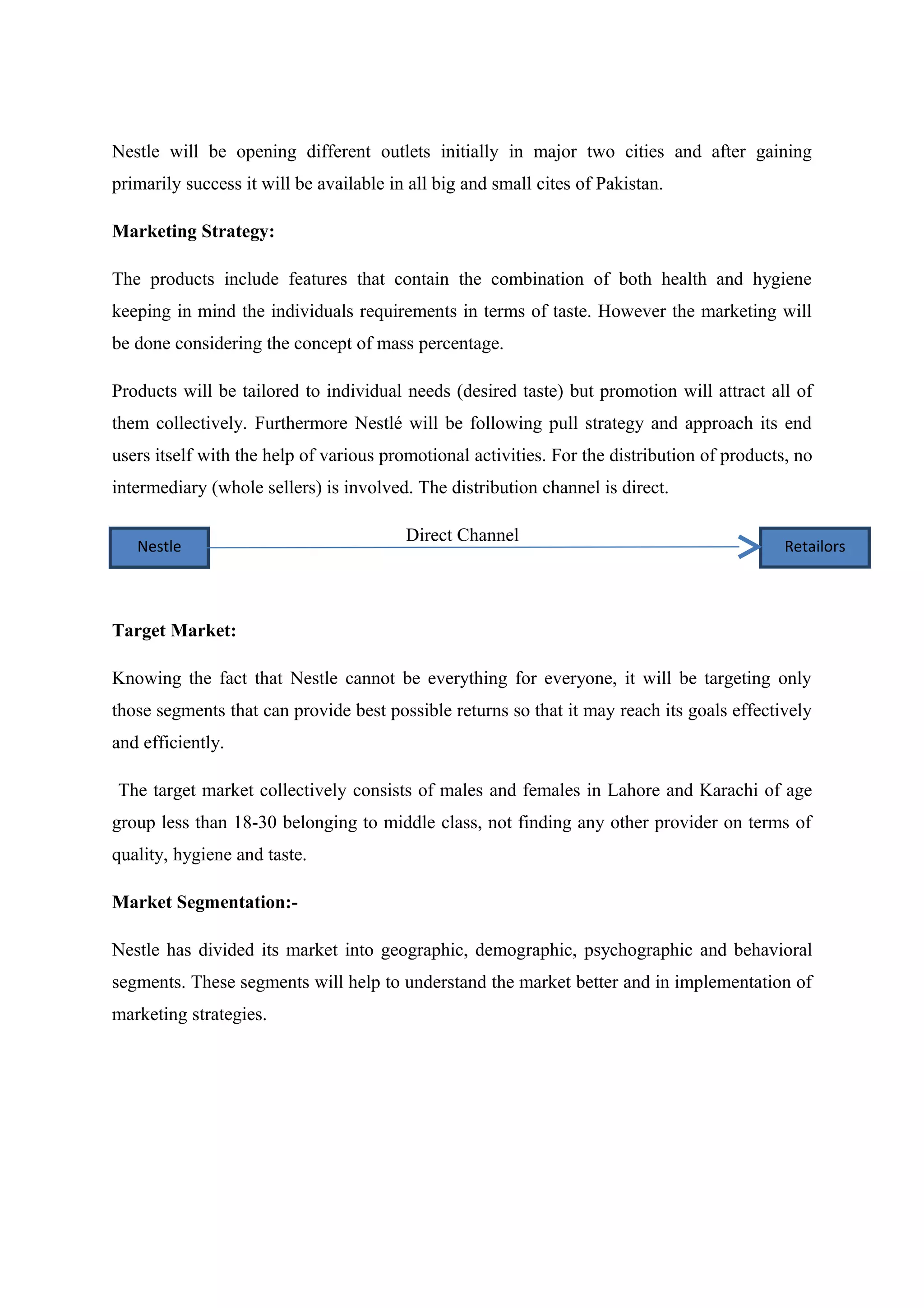 Nestle will be opening different outlets initially in major two cities and after gaining
primarily success it will be available in all big and small cites of Pakistan.
Marketing Strategy:
The products include features that contain the combination of both health and hygiene
keeping in mind the individuals requirements in terms of taste. However the marketing will
be done considering the concept of mass percentage.
Products will be tailored to individual needs (desired taste) but promotion will attract all of
them collectively. Furthermore Nestlé will be following pull strategy and approach its end
users itself with the help of various promotional activities. For the distribution of products, no
intermediary (whole sellers) is involved. The distribution channel is direct.
Nestle

Direct Channel

Retailors

Target Market:
Knowing the fact that Nestle cannot be everything for everyone, it will be targeting only
those segments that can provide best possible returns so that it may reach its goals effectively
and efficiently.
The target market collectively consists of males and females in Lahore and Karachi of age
group less than 18-30 belonging to middle class, not finding any other provider on terms of
quality, hygiene and taste.
Market Segmentation:Nestle has divided its market into geographic, demographic, psychographic and behavioral
segments. These segments will help to understand the market better and in implementation of
marketing strategies.

 