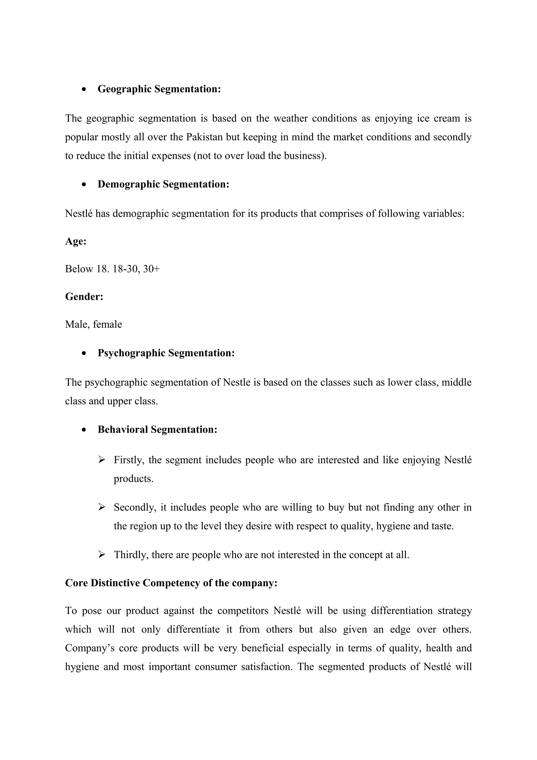 •

Geographic Segmentation:

The geographic segmentation is based on the weather conditions as enjoying ice cream is
popular mostly all over the Pakistan but keeping in mind the market conditions and secondly
to reduce the initial expenses (not to over load the business).
•

Demographic Segmentation:

Nestlé has demographic segmentation for its products that comprises of following variables:
Age:
Below 18. 18-30, 30+
Gender:
Male, female
•

Psychographic Segmentation:

The psychographic segmentation of Nestle is based on the classes such as lower class, middle
class and upper class.
•

Behavioral Segmentation:
 Firstly, the segment includes people who are interested and like enjoying Nestlé
products.
 Secondly, it includes people who are willing to buy but not finding any other in
the region up to the level they desire with respect to quality, hygiene and taste.
 Thirdly, there are people who are not interested in the concept at all.

Core Distinctive Competency of the company:
To pose our product against the competitors Nestlé will be using differentiation strategy
which will not only differentiate it from others but also given an edge over others.
Company’s core products will be very beneficial especially in terms of quality, health and
hygiene and most important consumer satisfaction. The segmented products of Nestlé will

 