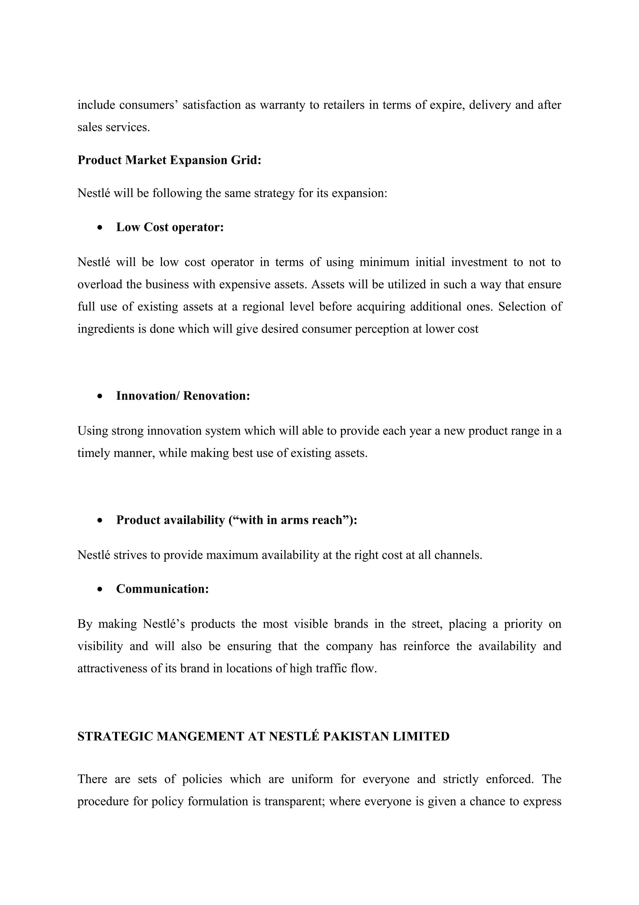 include consumers’ satisfaction as warranty to retailers in terms of expire, delivery and after
sales services.
Product Market Expansion Grid:
Nestlé will be following the same strategy for its expansion:
•

Low Cost operator:

Nestlé will be low cost operator in terms of using minimum initial investment to not to
overload the business with expensive assets. Assets will be utilized in such a way that ensure
full use of existing assets at a regional level before acquiring additional ones. Selection of
ingredients is done which will give desired consumer perception at lower cost

•

Innovation/ Renovation:

Using strong innovation system which will able to provide each year a new product range in a
timely manner, while making best use of existing assets.

•

Product availability (“with in arms reach”):

Nestlé strives to provide maximum availability at the right cost at all channels.
•

Communication:

By making Nestlé’s products the most visible brands in the street, placing a priority on
visibility and will also be ensuring that the company has reinforce the availability and
attractiveness of its brand in locations of high traffic flow.

STRATEGIC MANGEMENT AT NESTLÉ PAKISTAN LIMITED
There are sets of policies which are uniform for everyone and strictly enforced. The
procedure for policy formulation is transparent; where everyone is given a chance to express

 