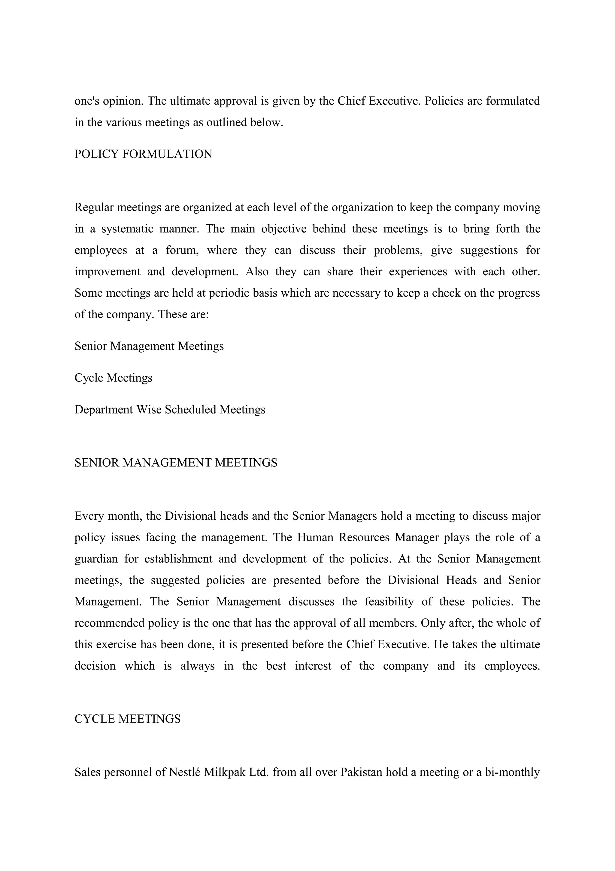 one's opinion. The ultimate approval is given by the Chief Executive. Policies are formulated
in the various meetings as outlined below.
POLICY FORMULATION

Regular meetings are organized at each level of the organization to keep the company moving
in a systematic manner. The main objective behind these meetings is to bring forth the
employees at a forum, where they can discuss their problems, give suggestions for
improvement and development. Also they can share their experiences with each other.
Some meetings are held at periodic basis which are necessary to keep a check on the progress
of the company. These are:
Senior Management Meetings
Cycle Meetings
Department Wise Scheduled Meetings

SENIOR MANAGEMENT MEETINGS

Every month, the Divisional heads and the Senior Managers hold a meeting to discuss major
policy issues facing the management. The Human Resources Manager plays the role of a
guardian for establishment and development of the policies. At the Senior Management
meetings, the suggested policies are presented before the Divisional Heads and Senior
Management. The Senior Management discusses the feasibility of these policies. The
recommended policy is the one that has the approval of all members. Only after, the whole of
this exercise has been done, it is presented before the Chief Executive. He takes the ultimate
decision which is always in the best interest of the company and its employees.

CYCLE MEETINGS

Sales personnel of Nestlé Milkpak Ltd. from all over Pakistan hold a meeting or a bi-monthly

 