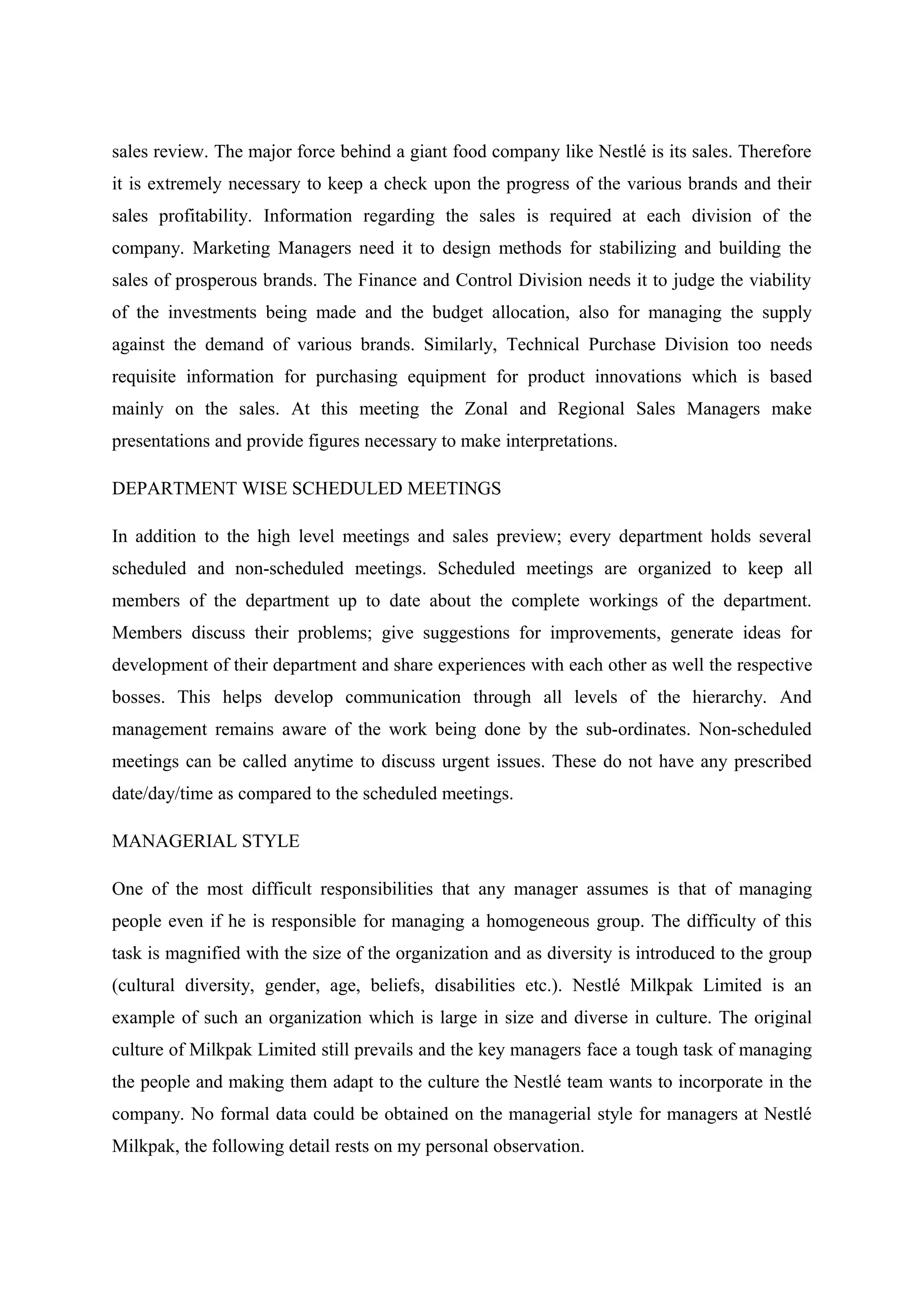 sales review. The major force behind a giant food company like Nestlé is its sales. Therefore
it is extremely necessary to keep a check upon the progress of the various brands and their
sales profitability. Information regarding the sales is required at each division of the
company. Marketing Managers need it to design methods for stabilizing and building the
sales of prosperous brands. The Finance and Control Division needs it to judge the viability
of the investments being made and the budget allocation, also for managing the supply
against the demand of various brands. Similarly, Technical Purchase Division too needs
requisite information for purchasing equipment for product innovations which is based
mainly on the sales. At this meeting the Zonal and Regional Sales Managers make
presentations and provide figures necessary to make interpretations.
DEPARTMENT WISE SCHEDULED MEETINGS
In addition to the high level meetings and sales preview; every department holds several
scheduled and non-scheduled meetings. Scheduled meetings are organized to keep all
members of the department up to date about the complete workings of the department.
Members discuss their problems; give suggestions for improvements, generate ideas for
development of their department and share experiences with each other as well the respective
bosses. This helps develop communication through all levels of the hierarchy. And
management remains aware of the work being done by the sub-ordinates. Non-scheduled
meetings can be called anytime to discuss urgent issues. These do not have any prescribed
date/day/time as compared to the scheduled meetings.
MANAGERIAL STYLE
One of the most difficult responsibilities that any manager assumes is that of managing
people even if he is responsible for managing a homogeneous group. The difficulty of this
task is magnified with the size of the organization and as diversity is introduced to the group
(cultural diversity, gender, age, beliefs, disabilities etc.). Nestlé Milkpak Limited is an
example of such an organization which is large in size and diverse in culture. The original
culture of Milkpak Limited still prevails and the key managers face a tough task of managing
the people and making them adapt to the culture the Nestlé team wants to incorporate in the
company. No formal data could be obtained on the managerial style for managers at Nestlé
Milkpak, the following detail rests on my personal observation.

 