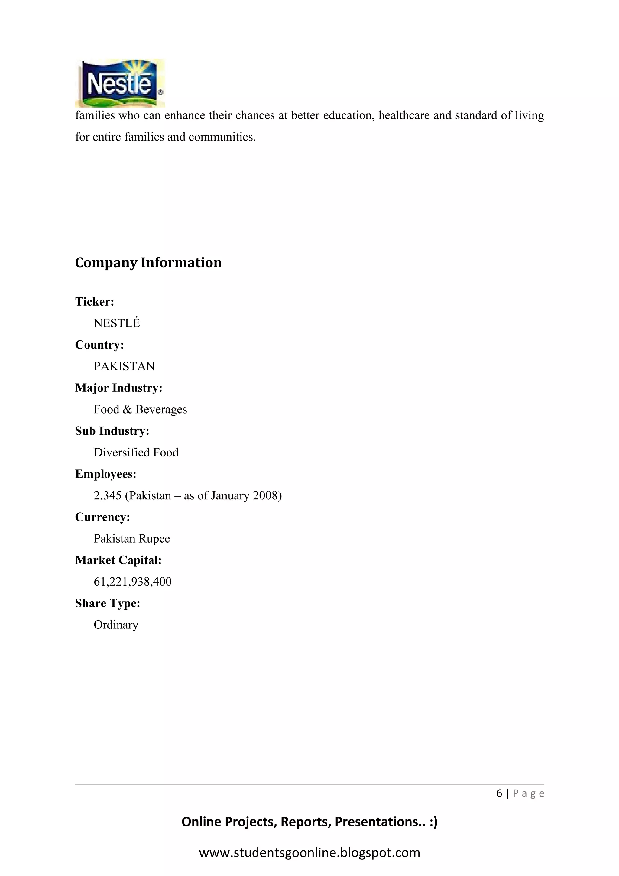 families who can enhance their chances at better education, healthcare and standard of living
for entire families and communities.

Company Information
Ticker:
NESTLÉ
Country:
PAKISTAN
Major Industry:
Food & Beverages
Sub Industry:
Diversified Food
Employees:
2,345 (Pakistan – as of January 2008)
Currency:
Pakistan Rupee
Market Capital:
61,221,938,400
Share Type:
Ordinary

6|Page

Online Projects, Reports, Presentations.. :)
www.studentsgoonline.blogspot.com

 