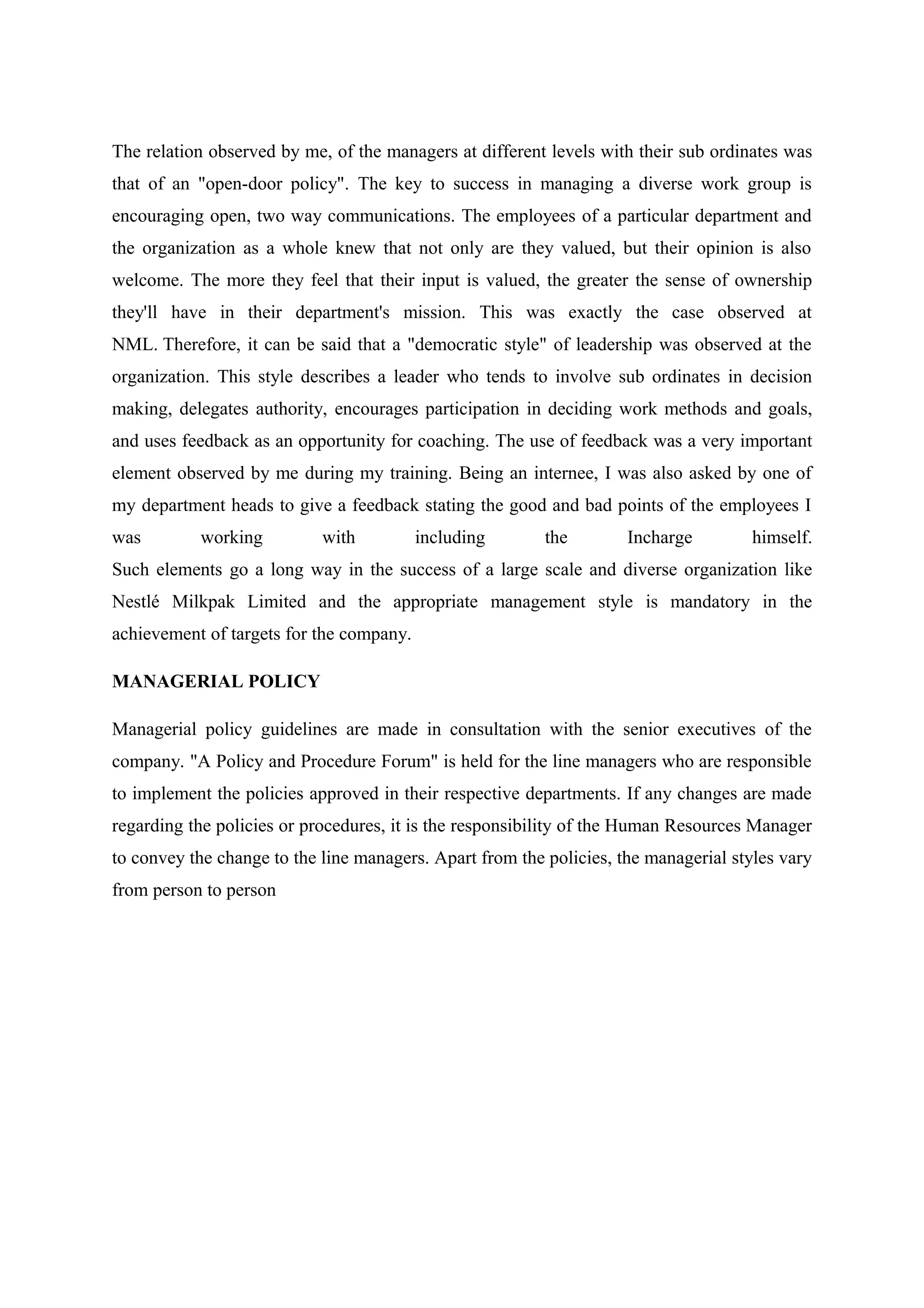 The relation observed by me, of the managers at different levels with their sub ordinates was
that of an "open-door policy". The key to success in managing a diverse work group is
encouraging open, two way communications. The employees of a particular department and
the organization as a whole knew that not only are they valued, but their opinion is also
welcome. The more they feel that their input is valued, the greater the sense of ownership
they'll have in their department's mission. This was exactly the case observed at
NML. Therefore, it can be said that a "democratic style" of leadership was observed at the
organization. This style describes a leader who tends to involve sub ordinates in decision
making, delegates authority, encourages participation in deciding work methods and goals,
and uses feedback as an opportunity for coaching. The use of feedback was a very important
element observed by me during my training. Being an internee, I was also asked by one of
my department heads to give a feedback stating the good and bad points of the employees I
was

working

with

including

the

Incharge

himself.

Such elements go a long way in the success of a large scale and diverse organization like
Nestlé Milkpak Limited and the appropriate management style is mandatory in the
achievement of targets for the company.
MANAGERIAL POLICY
Managerial policy guidelines are made in consultation with the senior executives of the
company. "A Policy and Procedure Forum" is held for the line managers who are responsible
to implement the policies approved in their respective departments. If any changes are made
regarding the policies or procedures, it is the responsibility of the Human Resources Manager
to convey the change to the line managers. Apart from the policies, the managerial styles vary
from person to person

 