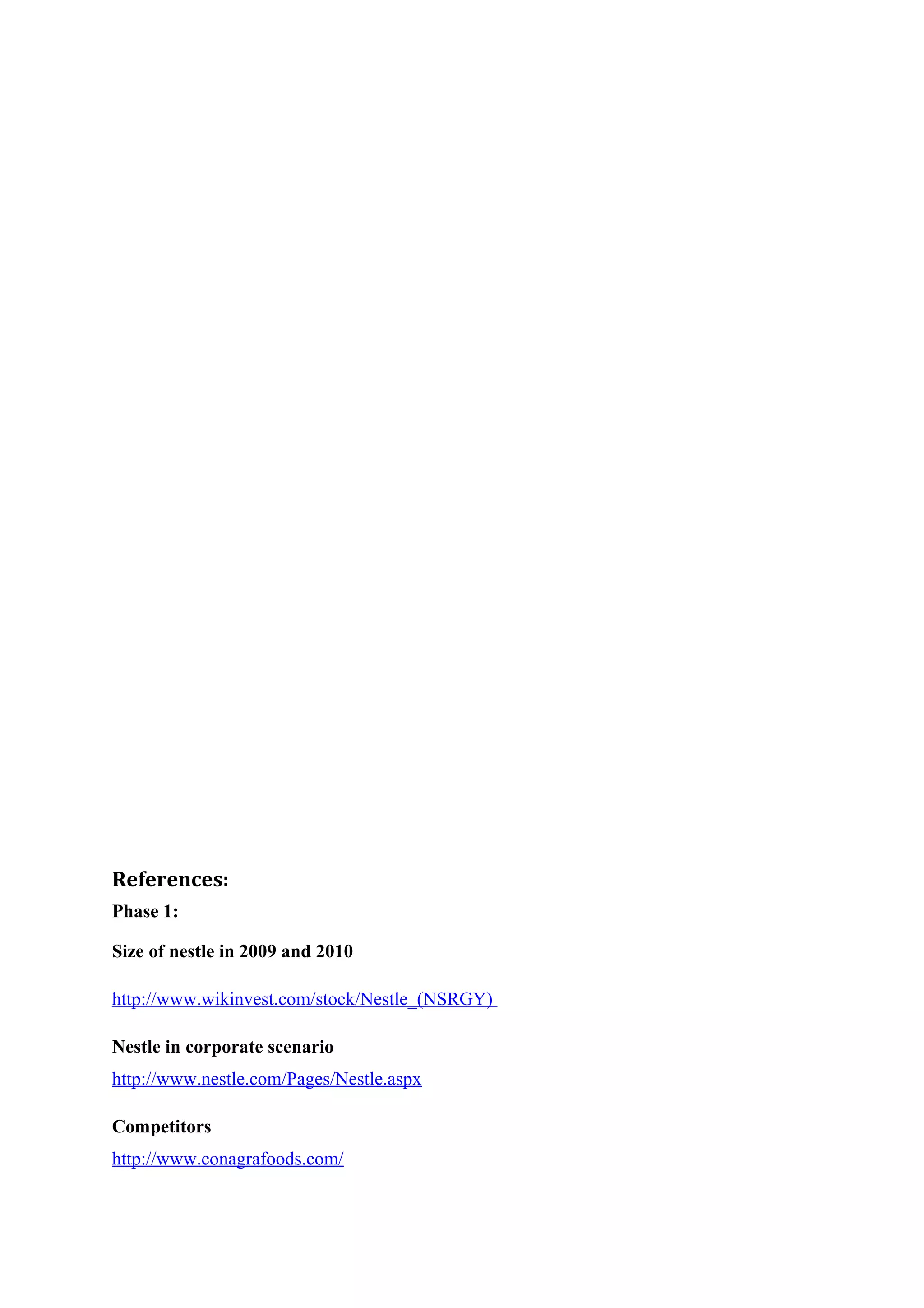 References:
Phase 1:
Size of nestle in 2009 and 2010
http://www.wikinvest.com/stock/Nestle_(NSRGY)
Nestle in corporate scenario
http://www.nestle.com/Pages/Nestle.aspx
Competitors
http://www.conagrafoods.com/

 