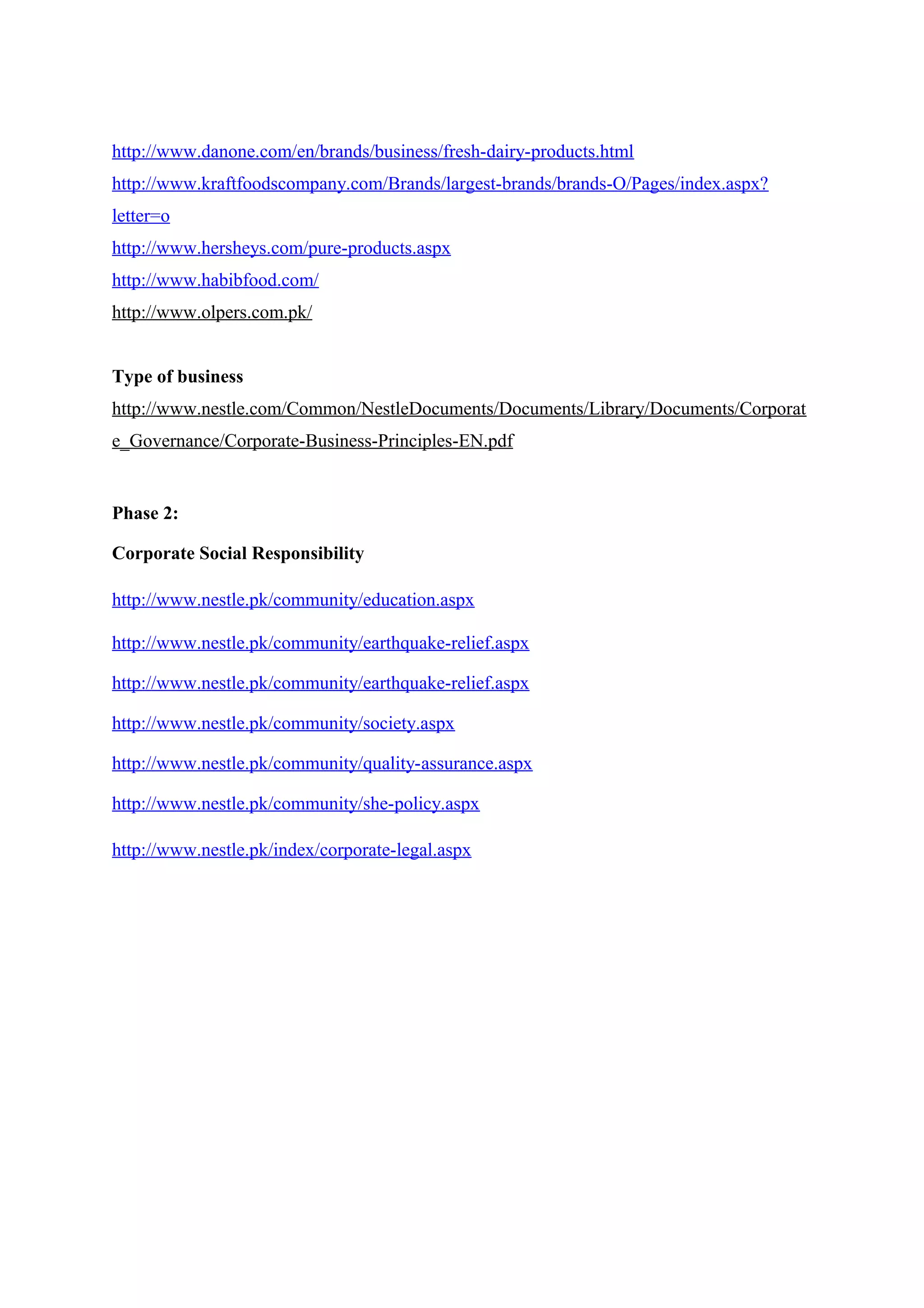 http://www.danone.com/en/brands/business/fresh-dairy-products.html
http://www.kraftfoodscompany.com/Brands/largest-brands/brands-O/Pages/index.aspx?
letter=o
http://www.hersheys.com/pure-products.aspx
http://www.habibfood.com/
http://www.olpers.com.pk/
Type of business
http://www.nestle.com/Common/NestleDocuments/Documents/Library/Documents/Corporat
e_Governance/Corporate-Business-Principles-EN.pdf

Phase 2:
Corporate Social Responsibility
http://www.nestle.pk/community/education.aspx
http://www.nestle.pk/community/earthquake-relief.aspx
http://www.nestle.pk/community/earthquake-relief.aspx
http://www.nestle.pk/community/society.aspx
http://www.nestle.pk/community/quality-assurance.aspx
http://www.nestle.pk/community/she-policy.aspx
http://www.nestle.pk/index/corporate-legal.aspx

 