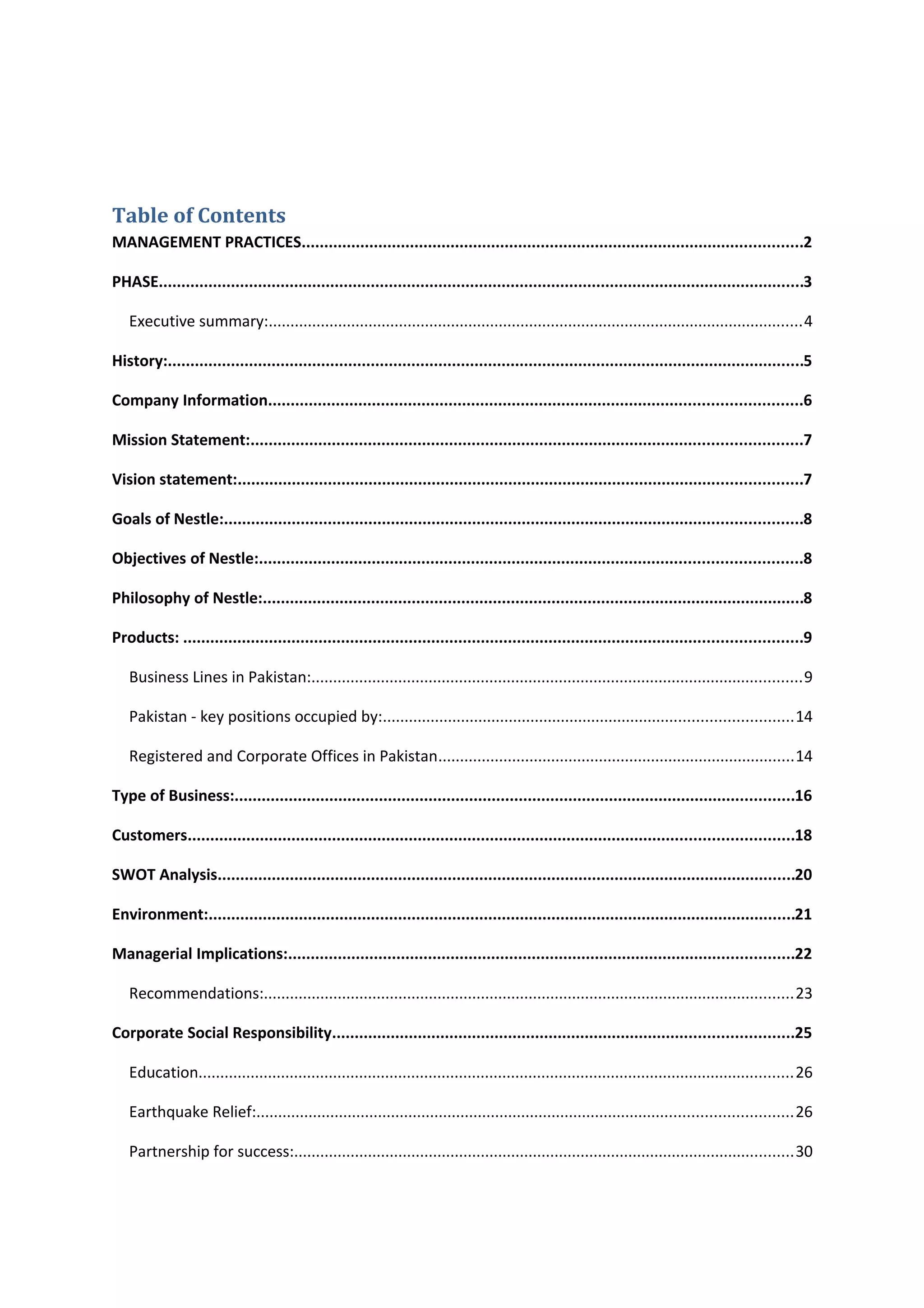 Table of Contents
MANAGEMENT PRACTICES...............................................................................................................2
PHASE...............................................................................................................................................3
Executive summary:...........................................................................................................................4
History:.............................................................................................................................................5
Company Information......................................................................................................................6
Mission Statement:..........................................................................................................................7
Vision statement:.............................................................................................................................7
Goals of Nestle:................................................................................................................................8
Objectives of Nestle:........................................................................................................................8
Philosophy of Nestle:........................................................................................................................8
Products: .........................................................................................................................................9
Business Lines in Pakistan:.................................................................................................................9
Pakistan - key positions occupied by:..............................................................................................14
Registered and Corporate Offices in Pakistan..................................................................................14
Type of Business:............................................................................................................................16
Customers......................................................................................................................................18
SWOT Analysis................................................................................................................................20
Environment:..................................................................................................................................21
Managerial Implications:................................................................................................................22
Recommendations:..........................................................................................................................23
Corporate Social Responsibility......................................................................................................25
Education.........................................................................................................................................26
Earthquake Relief:...........................................................................................................................26
Partnership for success:...................................................................................................................30

 