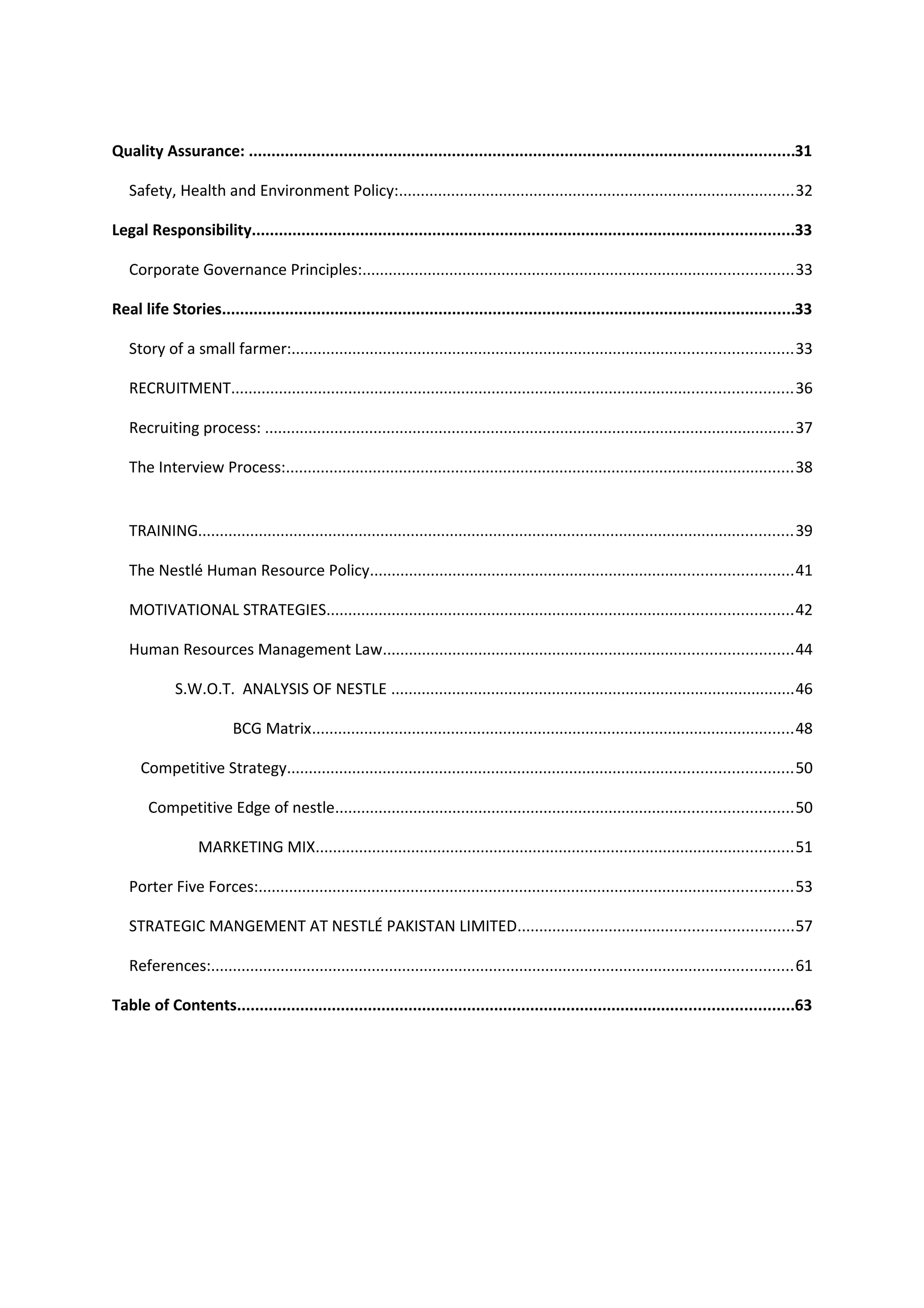 Quality Assurance: .........................................................................................................................31
Safety, Health and Environment Policy:...........................................................................................32
Legal Responsibility........................................................................................................................33
Corporate Governance Principles:...................................................................................................33
Real life Stories...............................................................................................................................33
Story of a small farmer:...................................................................................................................33
RECRUITMENT.................................................................................................................................36
Recruiting process: ..........................................................................................................................37
The Interview Process:.....................................................................................................................38
TRAINING.........................................................................................................................................39
The Nestlé Human Resource Policy.................................................................................................41
MOTIVATIONAL STRATEGIES...........................................................................................................42
Human Resources Management Law..............................................................................................44
S.W.O.T. ANALYSIS OF NESTLE .............................................................................................46
BCG Matrix...............................................................................................................48
Competitive Strategy....................................................................................................................50
Competitive Edge of nestle.........................................................................................................50
MARKETING MIX..............................................................................................................51
Porter Five Forces:...........................................................................................................................53
STRATEGIC MANGEMENT AT NESTLÉ PAKISTAN LIMITED...............................................................57
References:......................................................................................................................................61
Table of Contents...........................................................................................................................63

 