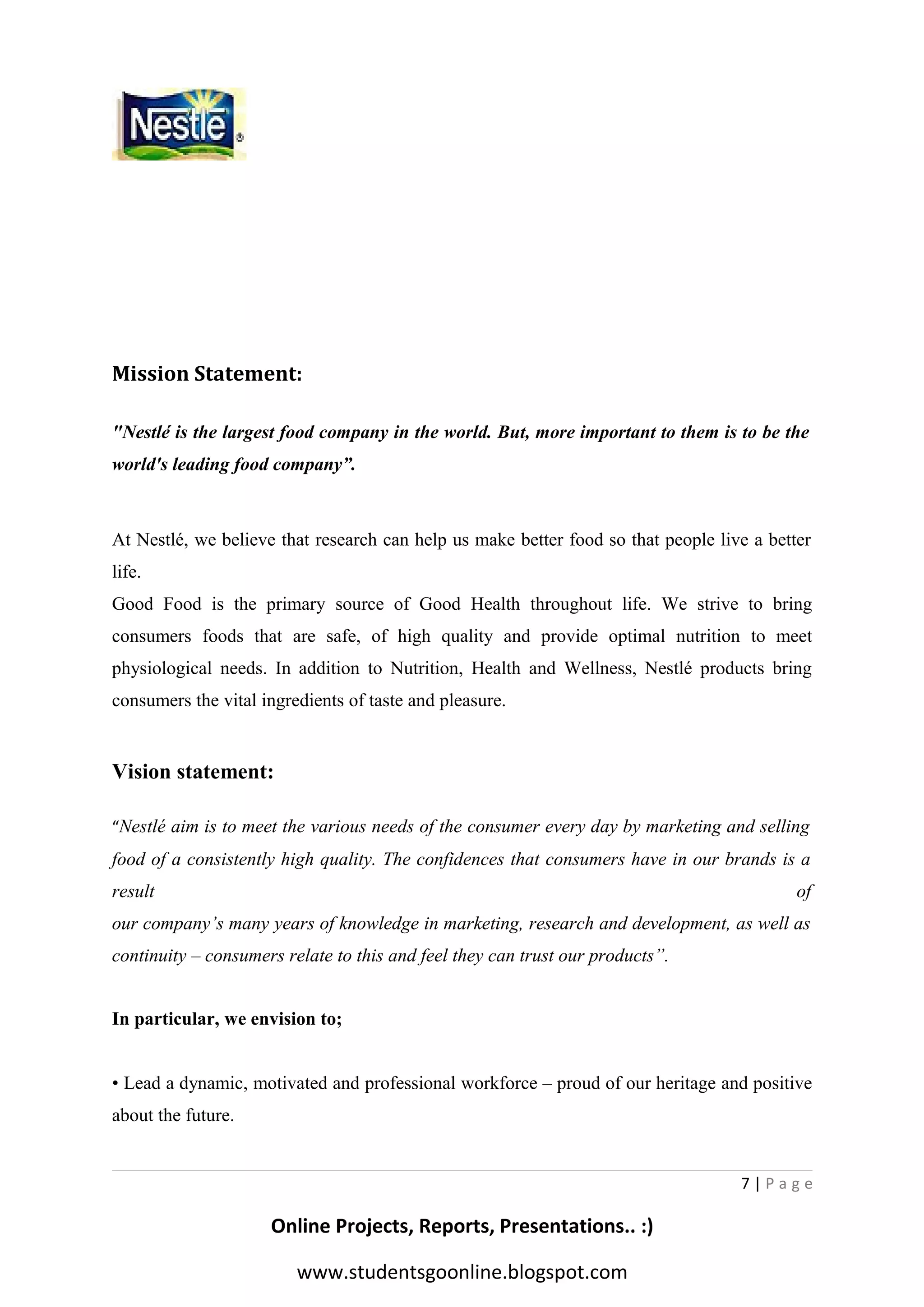 Mission Statement:
"Nestlé is the largest food company in the world. But, more important to them is to be the
world's leading food company”.

At Nestlé, we believe that research can help us make better food so that people live a better
life.
Good Food is the primary source of Good Health throughout life. We strive to bring
consumers foods that are safe, of high quality and provide optimal nutrition to meet
physiological needs. In addition to Nutrition, Health and Wellness, Nestlé products bring
consumers the vital ingredients of taste and pleasure.

Vision statement:
“Nestlé aim is to meet the various needs of the consumer every day by marketing and selling

food of a consistently high quality. The confidences that consumers have in our brands is a
result

of

our company’s many years of knowledge in marketing, research and development, as well as
continuity – consumers relate to this and feel they can trust our products”.
In particular, we envision to;
• Lead a dynamic, motivated and professional workforce – proud of our heritage and positive
about the future.

7|Page

Online Projects, Reports, Presentations.. :)
www.studentsgoonline.blogspot.com

 