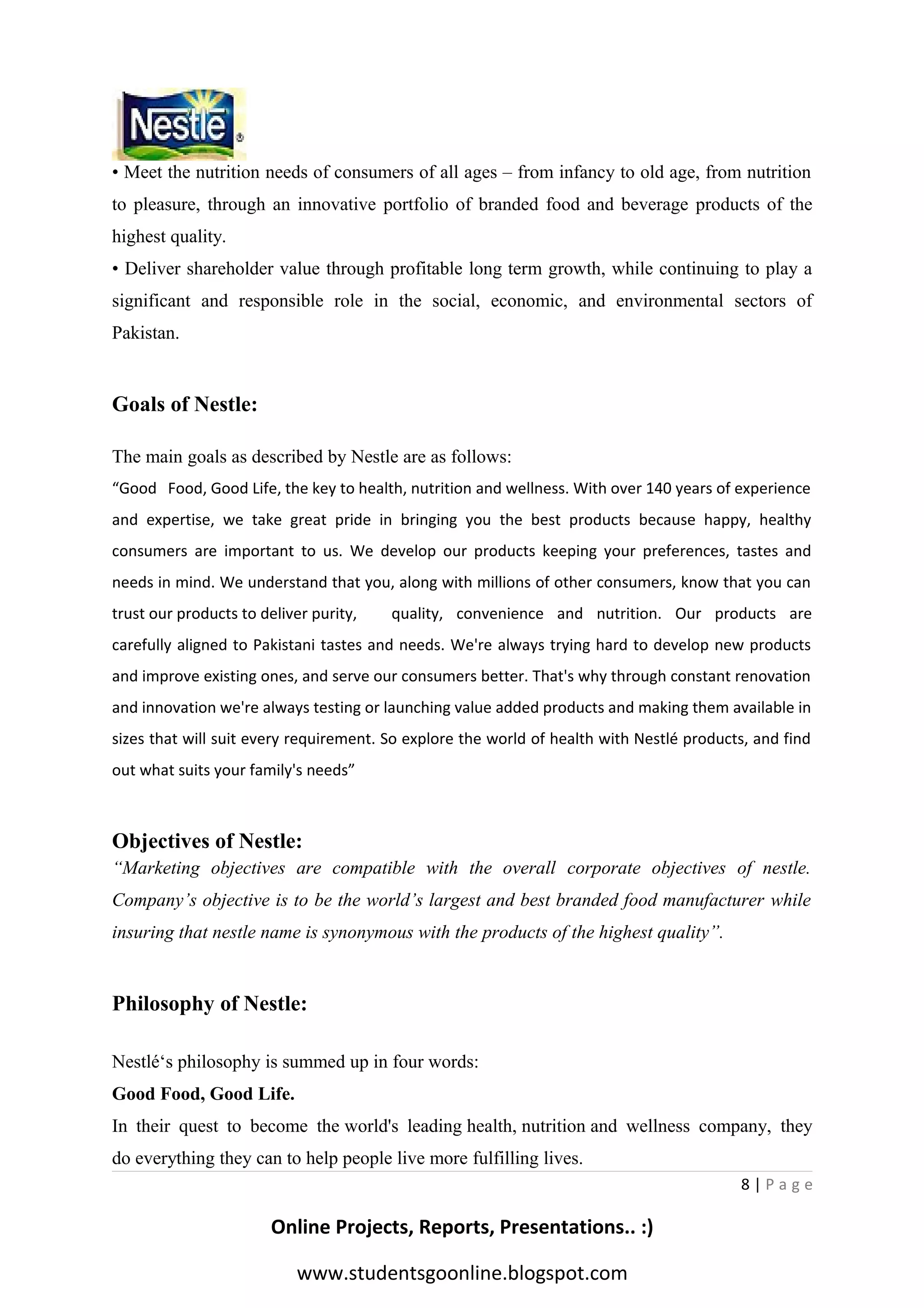 • Meet the nutrition needs of consumers of all ages – from infancy to old age, from nutrition
to pleasure, through an innovative portfolio of branded food and beverage products of the
highest quality.
• Deliver shareholder value through profitable long term growth, while continuing to play a
significant and responsible role in the social, economic, and environmental sectors of
Pakistan.

Goals of Nestle:
The main goals as described by Nestle are as follows:
“Good Food, Good Life, the key to health, nutrition and wellness. With over 140 years of experience
and expertise, we take great pride in bringing you the best products because happy, healthy
consumers are important to us. We develop our products keeping your preferences, tastes and
needs in mind. We understand that you, along with millions of other consumers, know that you can
trust our products to deliver purity,

quality, convenience and nutrition. Our products are

carefully aligned to Pakistani tastes and needs. We're always trying hard to develop new products
and improve existing ones, and serve our consumers better. That's why through constant renovation
and innovation we're always testing or launching value added products and making them available in
sizes that will suit every requirement. So explore the world of health with Nestlé products, and find
out what suits your family's needs”

Objectives of Nestle:
“Marketing objectives are compatible with the overall corporate objectives of nestle.
Company’s objective is to be the world’s largest and best branded food manufacturer while
insuring that nestle name is synonymous with the products of the highest quality”.

Philosophy of Nestle:
Nestlé‘s philosophy is summed up in four words:
Good Food, Good Life.
In their quest to become the world's leading health, nutrition and wellness company, they
do everything they can to help people live more fulfilling lives.
8|Page

Online Projects, Reports, Presentations.. :)
www.studentsgoonline.blogspot.com

 