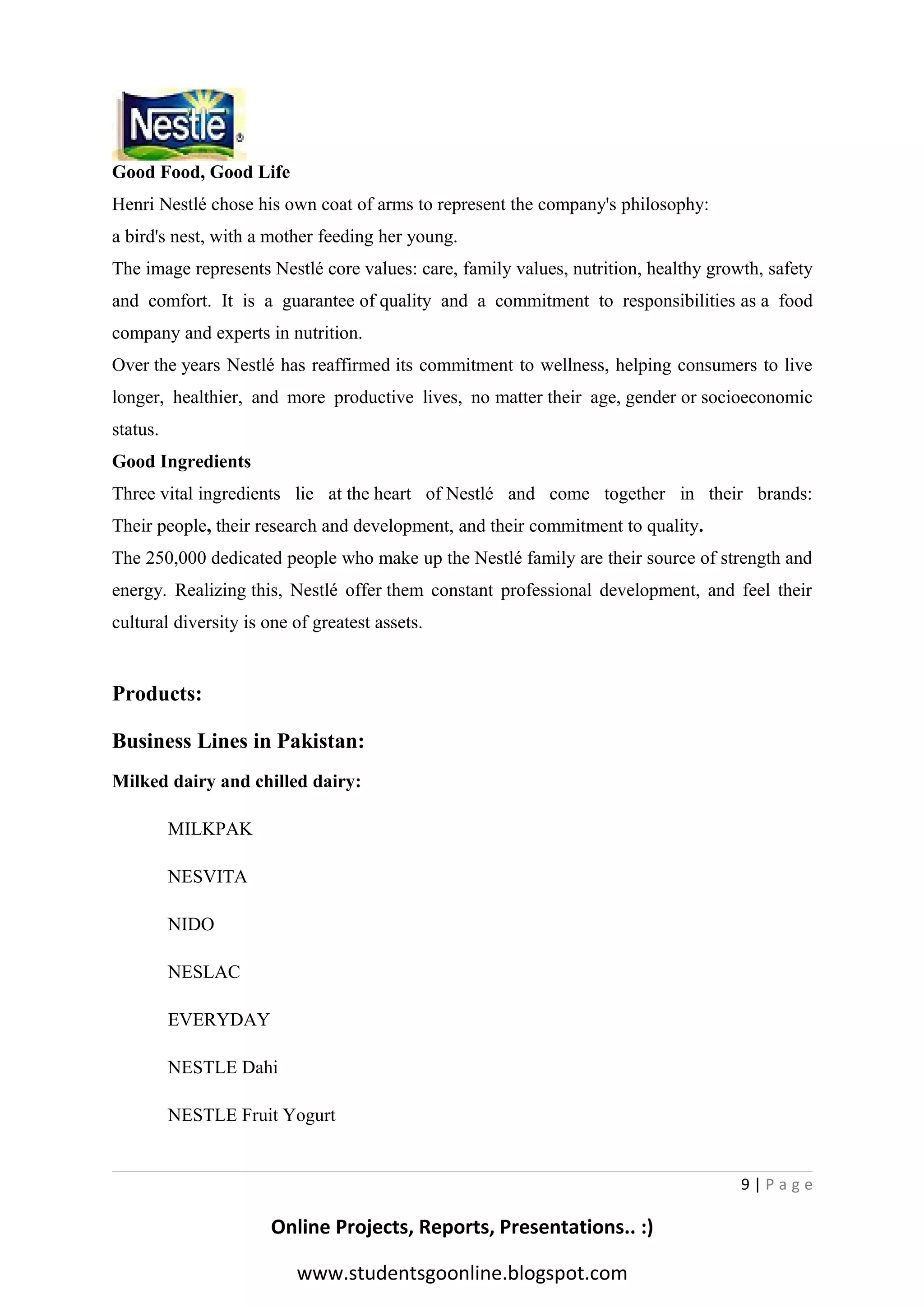 Good Food, Good Life
Henri Nestlé chose his own coat of arms to represent the company's philosophy:
a bird's nest, with a mother feeding her young.
The image represents Nestlé core values: care, family values, nutrition, healthy growth, safety
and comfort. It is a guarantee of quality and a commitment to responsibilities as a food
company and experts in nutrition.
Over the years Nestlé has reaffirmed its commitment to wellness, helping consumers to live
longer, healthier, and more productive lives, no matter their age, gender or socioeconomic
status.
Good Ingredients
Three vital ingredients lie at the heart of Nestlé and come together in their brands:
Their people, their research and development, and their commitment to quality.
The 250,000 dedicated people who make up the Nestlé family are their source of strength and
energy. Realizing this, Nestlé offer them constant professional development, and feel their
cultural diversity is one of greatest assets.

Products:
Business Lines in Pakistan:
Milked dairy and chilled dairy:
MILKPAK
NESVITA
NIDO
NESLAC
EVERYDAY
NESTLE Dahi
NESTLE Fruit Yogurt

9|Page

Online Projects, Reports, Presentations.. :)
www.studentsgoonline.blogspot.com

 