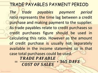 TRADE PAYABLES PAYMENT PERIOD
The trade payables payment period
ratio represents the time lag between a credit
purchase and making payment to the supplier.
As trade payables relate to credit purchases so
credit purchases figure should be used in
calculating this ratio. However as the amount
of credit purchase is usually not separately
available in the income statement so in that
case total purchases could be used.
=
𝑻𝑹𝑨𝑫𝑬 𝑷𝑨𝒀𝑨𝑩𝑳𝑬
𝑪𝑶𝑺𝑻 𝑶𝑭 𝑺𝑨𝑳𝑬𝑺
∗ 𝟑𝟔𝟓 𝑫𝑨𝒀𝑺
 