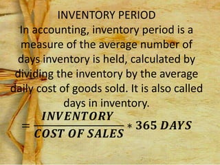 INVENTORY PERIOD
In accounting, inventory period is a
measure of the average number of
days inventory is held, calculated by
dividing the inventory by the average
daily cost of goods sold. It is also called
days in inventory.
=
𝑰𝑵𝑽𝑬𝑵𝑻𝑶𝑹𝒀
𝑪𝑶𝑺𝑻 𝑶𝑭 𝑺𝑨𝑳𝑬𝑺
∗ 𝟑𝟔𝟓 𝑫𝑨𝒀𝑺
 