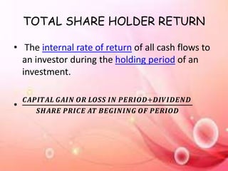TOTAL SHARE HOLDER RETURN
• The internal rate of return of all cash flows to
an investor during the holding period of an
investment.
•
𝑪𝑨𝑷𝑰𝑻𝑨𝑳 𝑮𝑨𝑰𝑵 𝑶𝑹 𝑳𝑶𝑺𝑺 𝑰𝑵 𝑷𝑬𝑹𝑰𝑶𝑫+𝑫𝑰𝑽𝑰𝑫𝑬𝑵𝑫
𝑺𝑯𝑨𝑹𝑬 𝑷𝑹𝑰𝑪𝑬 𝑨𝑻 𝑩𝑬𝑮𝑰𝑵𝑰𝑵𝑮 𝑶𝑭 𝑷𝑬𝑹𝑰𝑶𝑫
 