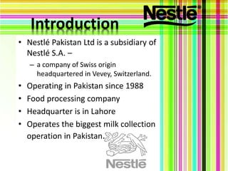 Introduction
• Nestlé Pakistan Ltd is a subsidiary of
Nestlé S.A. –
– a company of Swiss origin
headquartered in Vevey, Switzerland.
• Operating in Pakistan since 1988
• Food processing company
• Headquarter is in Lahore
• Operates the biggest milk collection
operation in Pakistan.
 