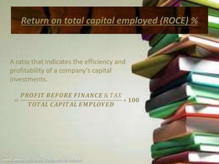 Return on total capital employed (ROCE) %
A ratio that indicates the efficiency and
profitability of a company's capital
investments.
=
𝑷𝑹𝑶𝑭𝑰𝑻 𝑩𝑬𝑭𝑶𝑹𝑬 𝑭𝑰𝑵𝑨𝑵𝑪𝑬 & 𝑇𝐴𝑋
𝑻𝑶𝑻𝑨𝑳 𝑪𝑨𝑷𝑰𝑻𝑨𝑳 𝑬𝑴𝑷𝑳𝑶𝒀𝑬𝑫
∗ 𝟏𝟎𝟎
 