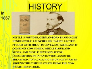 NESTLÉ’S FOUNDER, GERMAN-BORN PHARMACIST
HENRI NESTLÉ, LAUNCHES HIS ‘FARINE LACTÉE’
(‘FLOUR WITH MILK’) IN VEVEY, SWITZERLAND. IT
COMBINES COW’S MILK, WHEAT FLOUR AND
SUGAR, AND NESTLÉ DEVELOPS IT FOR
CONSUMPTION BY INFANTS WHO CANNOT BE
BREASTFED, TO TACKLE HIGH MORTALITY RATES.
AROUND THIS TIME HE STARTS USING THE NOW
ICONIC ‘NEST’ LOGO.
HISTORY
In
1867
 