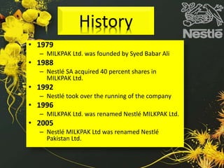 History
• 1979
– MILKPAK Ltd. was founded by Syed Babar Ali
• 1988
– Nestlé SA acquired 40 percent shares in
MILKPAK Ltd.
• 1992
– Nestlé took over the running of the company
• 1996
– MILKPAK Ltd. was renamed Nestlé MILKPAK Ltd.
• 2005
– Nestlé MILKPAK Ltd was renamed Nestlé
Pakistan Ltd.
 