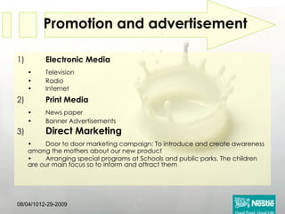Promotion and advertisement   1) Electronic Media • Television • Radio • Internet 2) Print Media • News paper • Banner Advertisements 3) Direct Marketing • Door to door marketing campaign; To introduce and create awareness among the mothers about our new product • Arranging special programs at Schools and public parks. The children are our main focus so to inform and attract them 