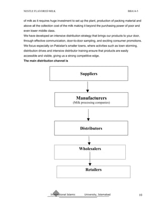 NESTLE FLAVORED MILK                                                                 BBA14-5


of milk as it requires huge investment to set up the plant, production of packing material and
above all the collection cost of the milk making it beyond the purchasing power of poor and
even lower middle class.
We have developed an intensive distribution strategy that brings our products to your door,
through effective communication, door-to-door sampling, and exciting consumer promotions.
We focus especially on Pakistan's smaller towns, where activities such as town storming,
distribution drives and intensive distributor training ensure that products are easily
accessible and visible, giving us a strong competitive edge.
The main distribution channel is



                                               Suppliers




                                              Manufacturers
                                         (Milk processing companies)




                                               Distributors



                                               Wholesalers



                                                  Retailers




                      International Islamic      University, Islamabad                         10
 