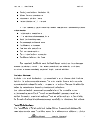 NESTLE FLAVORED MILK                                                                 BBA14-5


   •   Existing core business distribution risk.
   •   Market demand very seasonal.
   •   Retention of key staff critical.
   •   Could distract from core business.


       A threat to Nestle is the fact that some markets they are entering are already mature.
Opportunities:
   •   Could develop new products.
   •   Local competitors have poor products.
   •   Profit margins will be good.
   •   End-users respond to new ideas.
   •   Could extend to overseas.
   •   New specialist applications.
   •   Can surprise competitors.
   •   Support core business economies.
   •   Could seek better supplier deals.


       One opportunity that Nestle has is that health-based products are becoming more
popular in the world, including in the Pakistan. Consumers are becoming more health
conscious, and realize that living longer isn’t only by luck and genetics.


Marketing Strategy:
Logically a plan which details what a business will sell, to whom, when and how, implicitly
including the business/marketing strategy. The extent to which financial and commercial
numerical data is included depends on the needs of the business. The extent to which this
details the sales plan also depends on the needs of the business.
Our main objective is to capture maximum market share of the product by winning
consumers attraction and trust. Through a powerful marketing campaign we will try to
capture the attention of our target audience. There are no big constraints in the marketing
for flavored milk whose targeted consumers are households i.e. children and their mothers.


Target Market Analysis:
Our Target Market or Target audience is mainly children, of upper middle class and the
upper class; the elite class. The children usually like to add something additional in milk like

                      International Islamic        University, Islamabad                       14
 